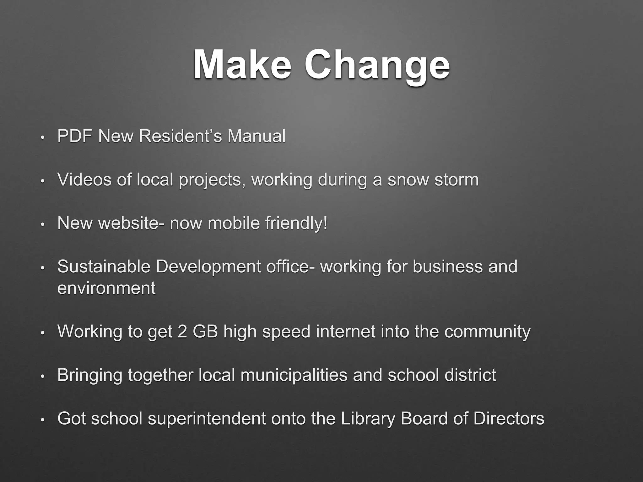 Make Change
• PDF New Resident’s Manual
• Videos of local projects, working during a snow storm
• New website- now mobile friendly!
• Sustainable Development office- working for business and
environment
• Working to get 2 GB high speed internet into the community
• Bringing together local municipalities and school district
• Got school superintendent onto the Library Board of Directors
 