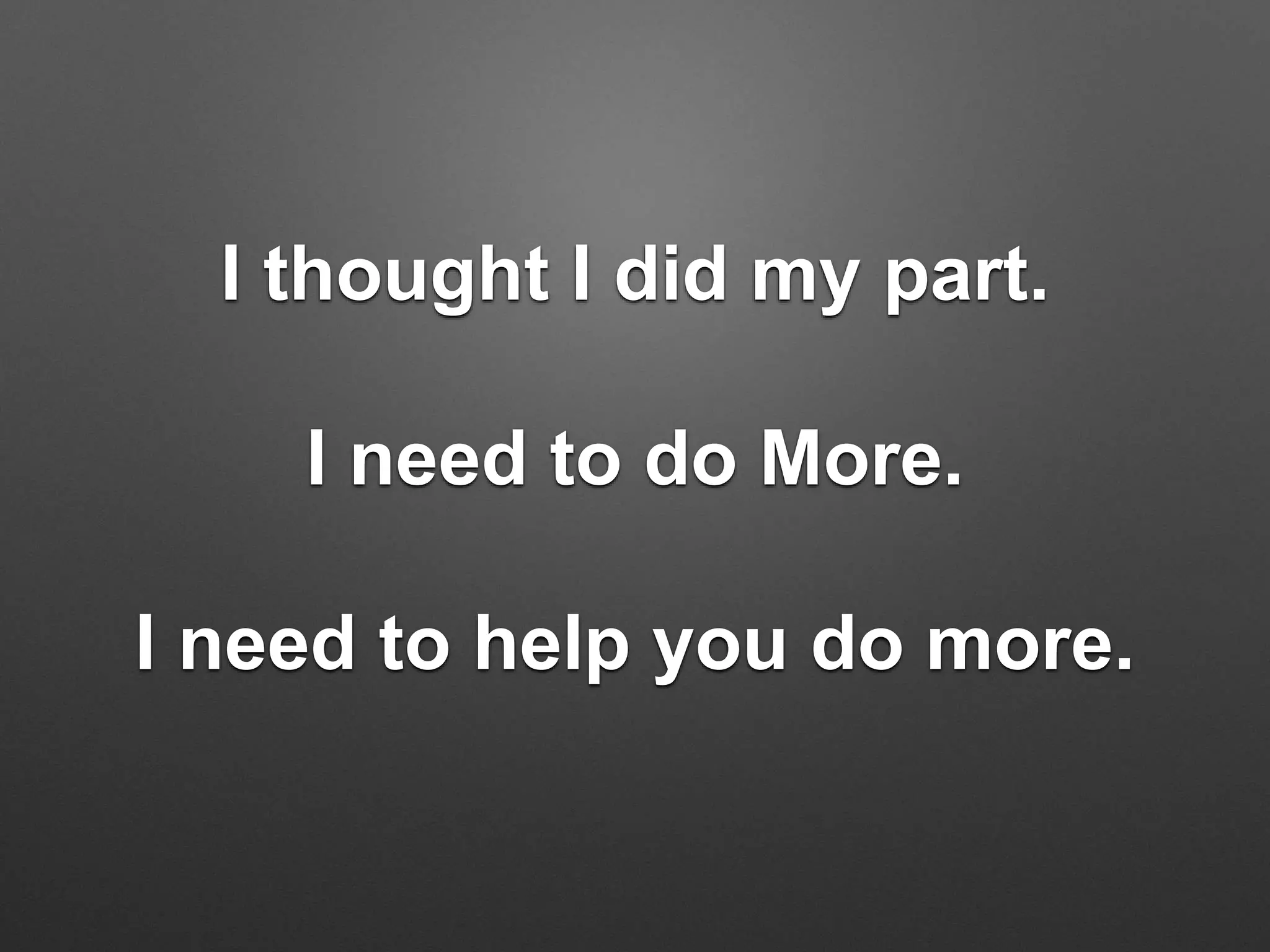 I thought I did my part.
I need to do More.
I need to help you do more.
 