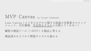 founders@appsocial.ly angel.co/appsocially
MMVVPP	 	 CCaannvvaass	 	 bbyy	 	 YYuussuukkee	 	 TTaakkaahhaasshhii



LLeeaann	 	 CCaannvvaass（ビジネスモデルに関する仮説の全要素のスナップ
ショット。日行業務、今日何をするかには答えてくれない）



顧客の検証ツール（==MMVVPP）を製品�と考える



検証済みかどうかで開発サイクルを進める
 