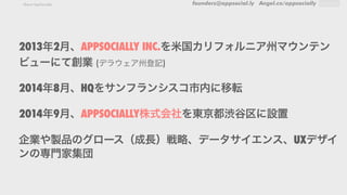 founders@appsocial.ly Angel.co/appsociallyAbout AppSocially
2013年2月、APPSOCIALLY INC.を米国カリフォルニア州マウンテン
ビューにて創業 (デラウェア州登記)
2014年8月、HQをサンフランシスコ市内に移転
2014年9月、APPSOCIALLY株式会社を東京都渋谷区に設置
企業や製品のグロース（成長）戦略、データサイエンス、UXデザイ
ンの専門家集団
 
