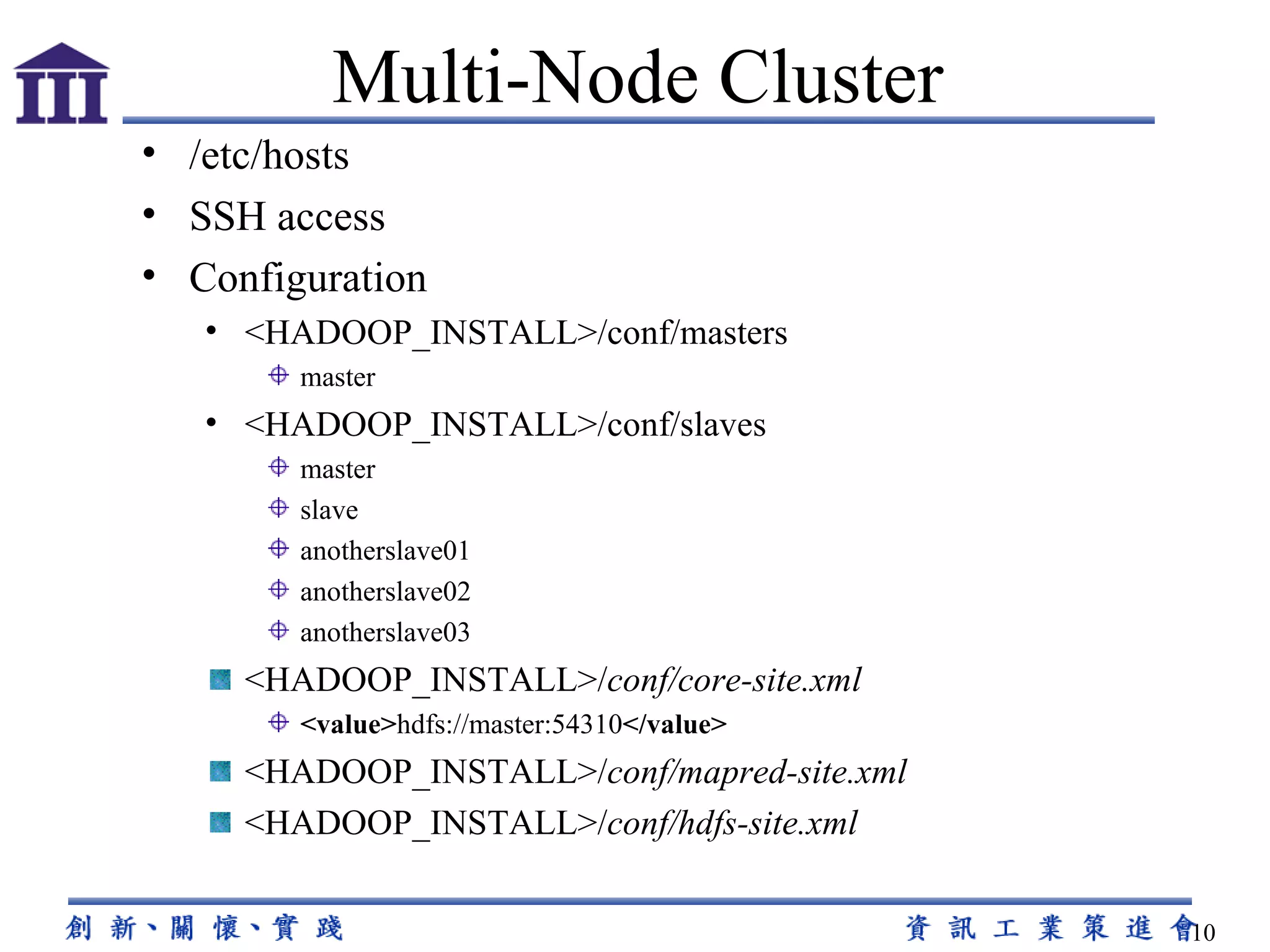 /etc/hosts SSH access Configuration <HADOOP_INSTALL>/conf/masters master <HADOOP_INSTALL>/conf/slaves master  slave  anotherslave01 anotherslave02  anotherslave03 <HADOOP_INSTALL>/ conf/core-site.xml <value> hdfs://master:54310 </value> <HADOOP_INSTALL>/ conf/mapred-site.xml <HADOOP_INSTALL>/ conf/hdfs-site.xml Multi-Node Cluster 