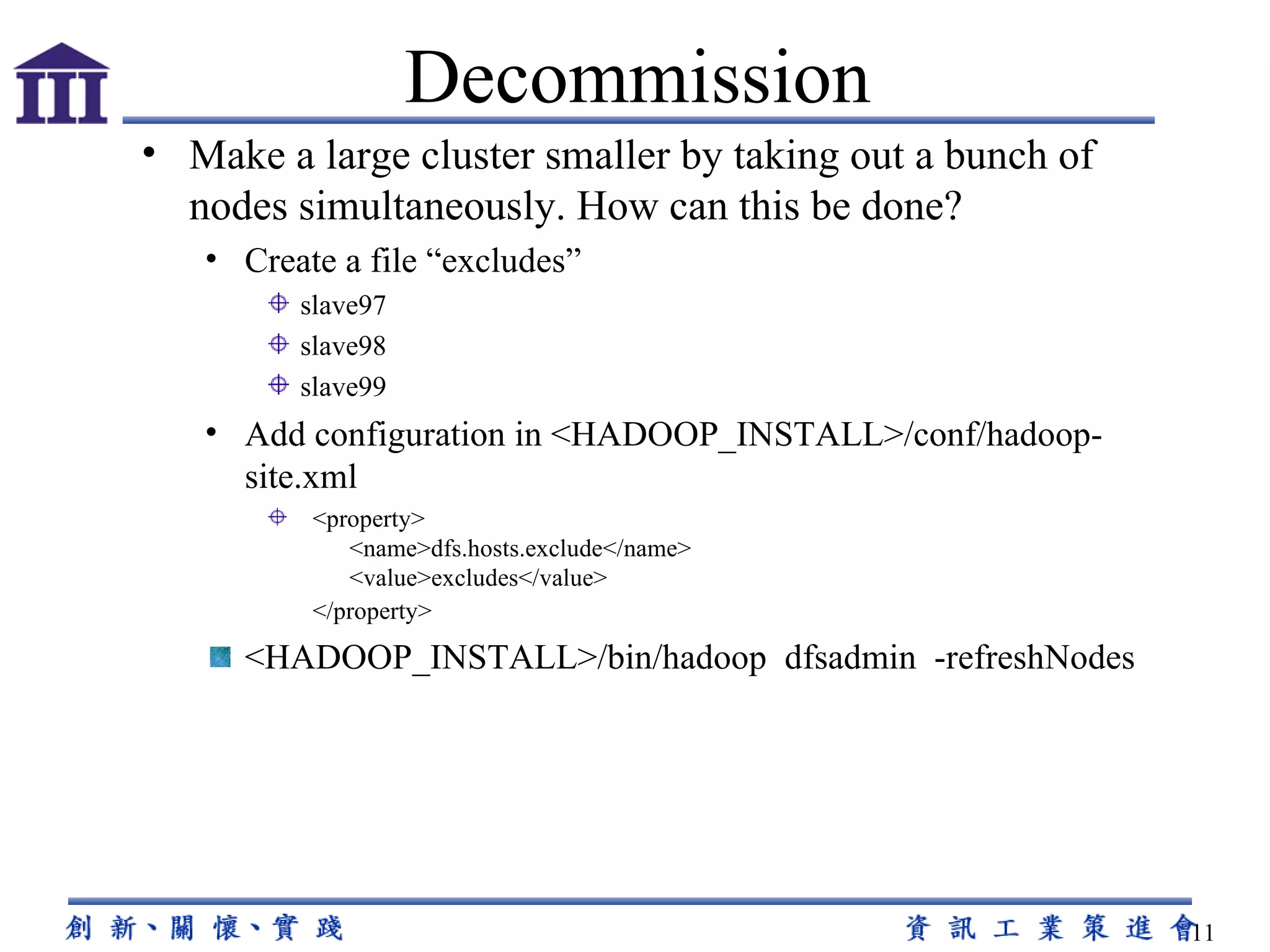 Make a large cluster smaller by taking out a bunch of nodes simultaneously. How can this be done? Create a file “excludes” slave97 slave98 slave99 Add configuration in <HADOOP_INSTALL>/conf/hadoop-site.xml    <property>                                                 <name>dfs.hosts.exclude</name>          <value>excludes</value>   </property>      <HADOOP_INSTALL>/bin/hadoop  dfsadmin  -refreshNodes Decommission 