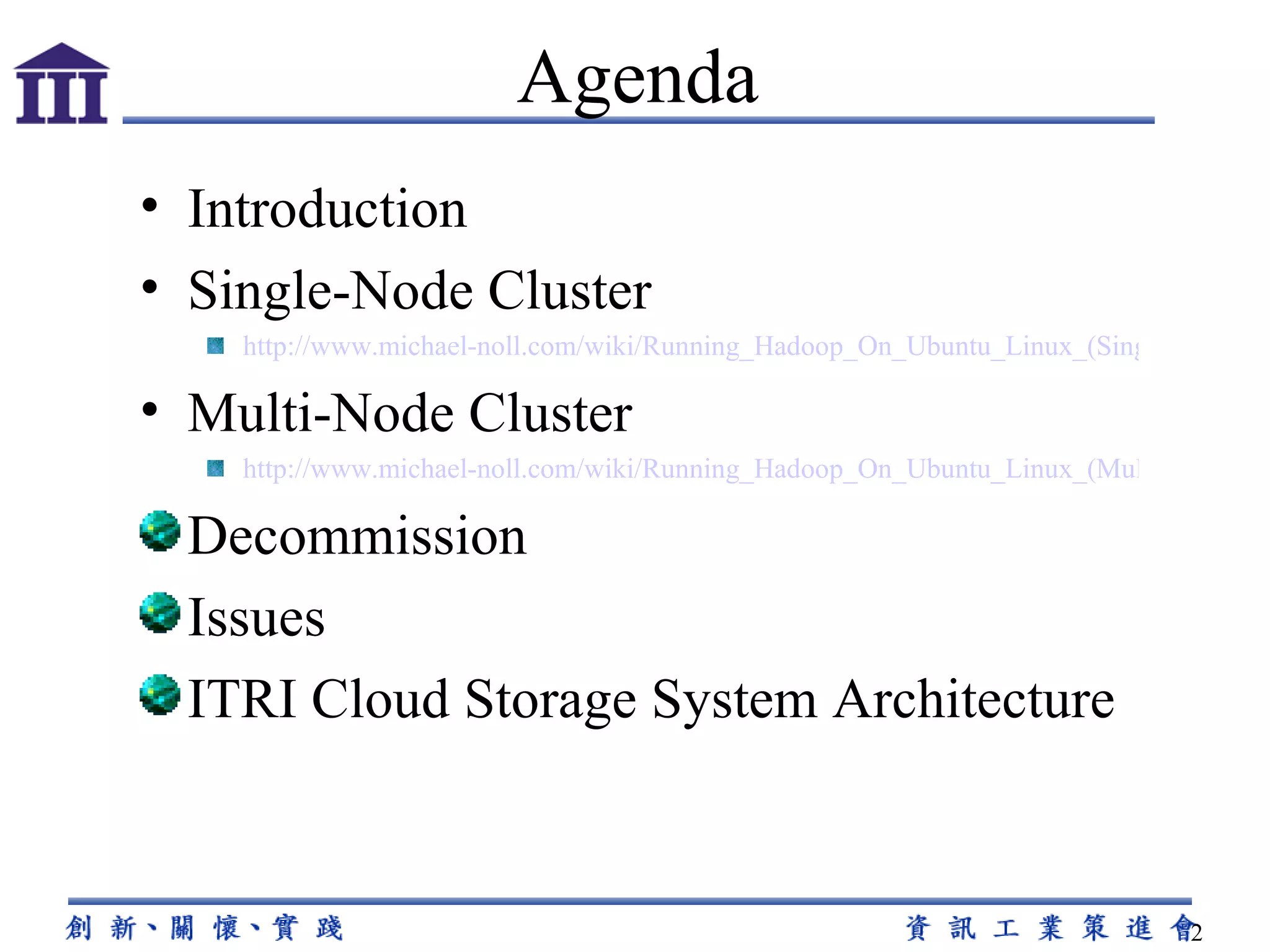 Introduction Single-Node Cluster http://www.michael-noll.com/wiki/Running_Hadoop_On_Ubuntu_Linux_(Single-Node_Cluster) Multi-Node Cluster http://www.michael-noll.com/wiki/Running_Hadoop_On_Ubuntu_Linux_(Multi-Node_Cluster) Decommission Issues ITRI Cloud Storage System Architecture Agenda 
