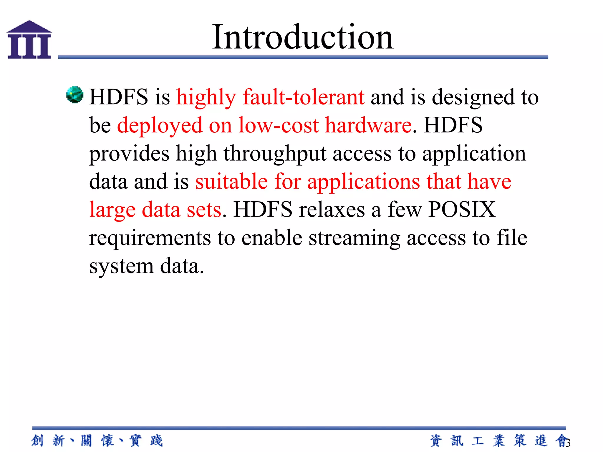 HDFS is  highly fault-tolerant  and is designed to be  deployed on low-cost hardware . HDFS provides high throughput access to application data and is  suitable for applications that have large data sets . HDFS relaxes a few POSIX requirements to enable streaming access to file system data.  Introduction 