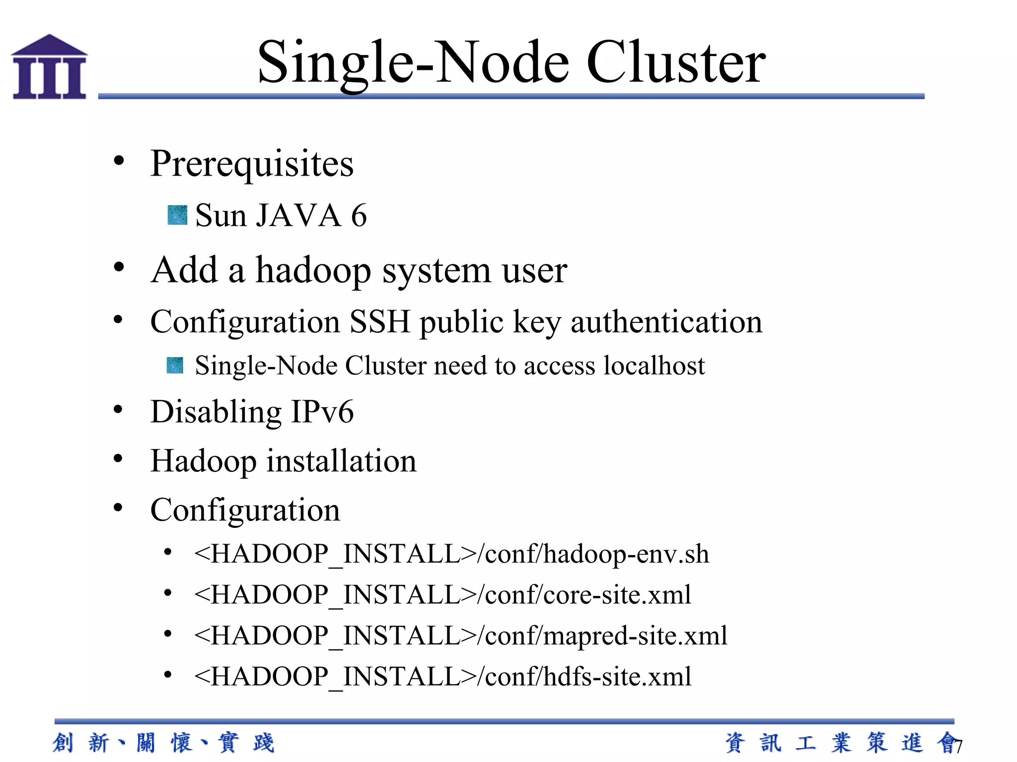Prerequisites Sun JAVA 6 Add a hadoop system user Configuration  SSH public key authentication Single-Node Cluster need to access localhost Disabling IPv6 Hadoop installation Configuration <HADOOP_INSTALL>/conf/hadoop-env.sh <HADOOP_INSTALL>/conf/core-site.xml <HADOOP_INSTALL>/conf/mapred-site.xml <HADOOP_INSTALL>/conf/hdfs-site.xml Single-Node Cluster 