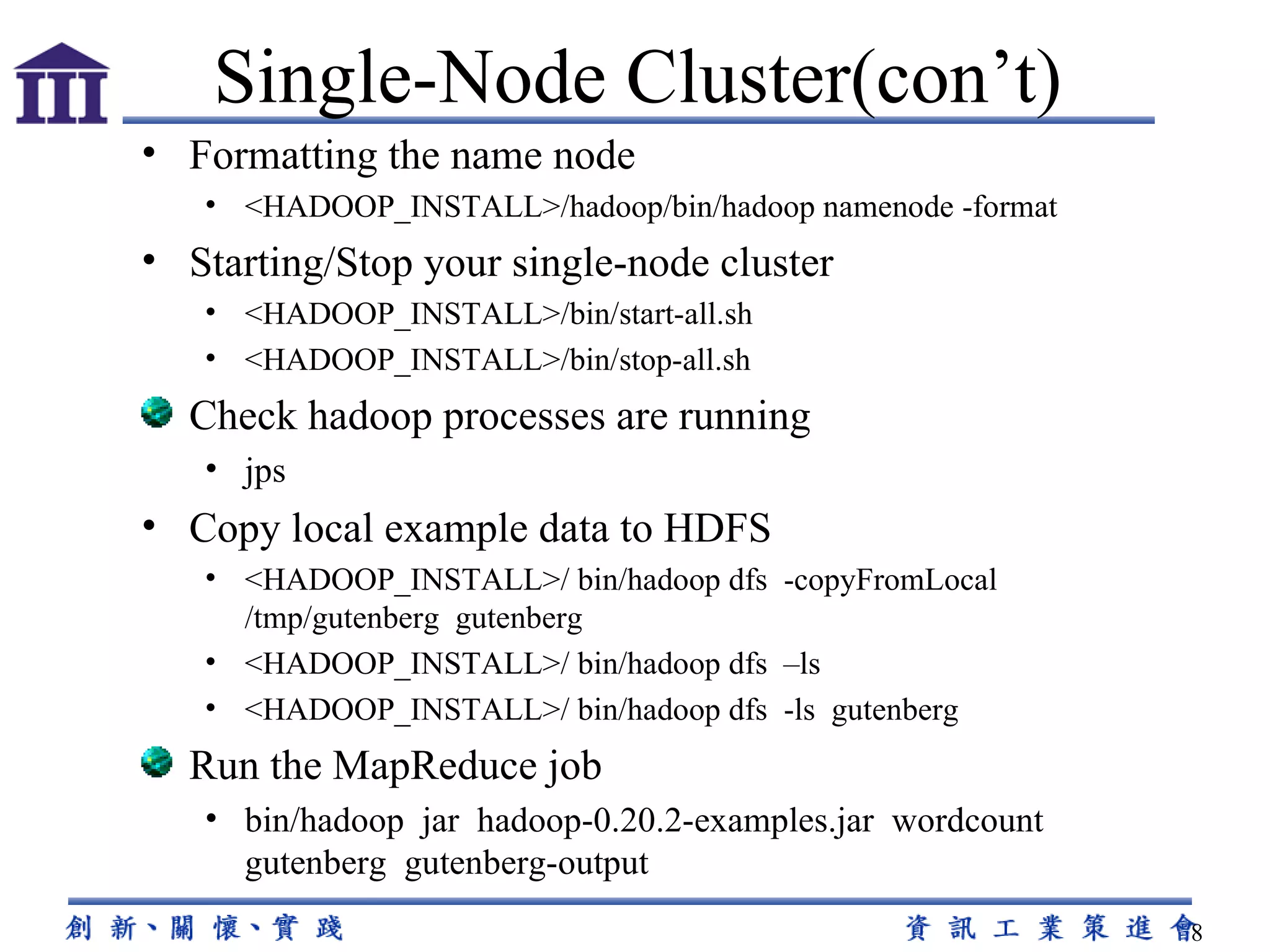 Formatting the name node <HADOOP_INSTALL>/hadoop/bin/hadoop namenode -format Starting/Stop your single-node cluster <HADOOP_INSTALL>/bin/start-all.sh <HADOOP_INSTALL>/bin/stop-all.sh Check hadoop processes are running jps Copy local example data to HDFS <HADOOP_INSTALL>/ bin/hadoop dfs  -copyFromLocal /tmp/gutenberg  gutenberg <HADOOP_INSTALL>/ bin/hadoop dfs  –ls <HADOOP_INSTALL>/ bin/hadoop dfs  -ls  gutenberg Run the MapReduce job bin/hadoop  jar  hadoop-0.20.2-examples.jar  wordcount gutenberg  gutenberg-output Single-Node Cluster(con’t) 