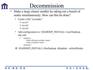 Make a large cluster smaller by taking out a bunch of nodes simultaneously. How can this be done? Create a file “excludes” slave97 slave98 slave99 Add configuration in <HADOOP_INSTALL>/conf/hadoop-site.xml    <property>                                                 <name>dfs.hosts.exclude</name>          <value>excludes</value>   </property>      <HADOOP_INSTALL>/bin/hadoop  dfsadmin  -refreshNodes Decommission 