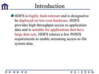 HDFS is  highly fault-tolerant  and is designed to be  deployed on low-cost hardware . HDFS provides high throughput access to application data and is  suitable for applications that have large data sets . HDFS relaxes a few POSIX requirements to enable streaming access to file system data.  Introduction 
