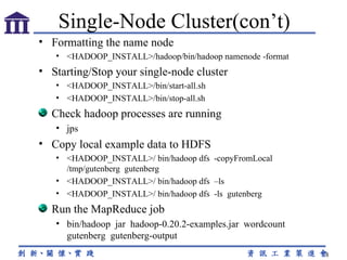 Formatting the name node <HADOOP_INSTALL>/hadoop/bin/hadoop namenode -format Starting/Stop your single-node cluster <HADOOP_INSTALL>/bin/start-all.sh <HADOOP_INSTALL>/bin/stop-all.sh Check hadoop processes are running jps Copy local example data to HDFS <HADOOP_INSTALL>/ bin/hadoop dfs  -copyFromLocal /tmp/gutenberg  gutenberg <HADOOP_INSTALL>/ bin/hadoop dfs  –ls <HADOOP_INSTALL>/ bin/hadoop dfs  -ls  gutenberg Run the MapReduce job bin/hadoop  jar  hadoop-0.20.2-examples.jar  wordcount gutenberg  gutenberg-output Single-Node Cluster(con’t) 