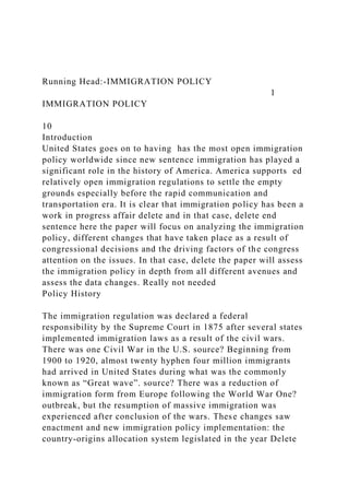Running Head:-IMMIGRATION POLICY
1
IMMIGRATION POLICY
10
Introduction
United States goes on to having has the most open immigration
policy worldwide since new sentence immigration has played a
significant role in the history of America. America supports ed
relatively open immigration regulations to settle the empty
grounds especially before the rapid communication and
transportation era. It is clear that immigration policy has been a
work in progress affair delete and in that case, delete end
sentence here the paper will focus on analyzing the immigration
policy, different changes that have taken place as a result of
congressional decisions and the driving factors of the congress
attention on the issues. In that case, delete the paper will assess
the immigration policy in depth from all different avenues and
assess the data changes. Really not needed
Policy History
The immigration regulation was declared a federal
responsibility by the Supreme Court in 1875 after several states
implemented immigration laws as a result of the civil wars.
There was one Civil War in the U.S. source? Beginning from
1900 to 1920, almost twenty hyphen four million immigrants
had arrived in United States during what was the commonly
known as “Great wave”. source? There was a reduction of
immigration form from Europe following the World War One?
outbreak, but the resumption of massive immigration was
experienced after conclusion of the wars. These changes saw
enactment and new immigration policy implementation: the
country-origins allocation system legislated in the year Delete
 