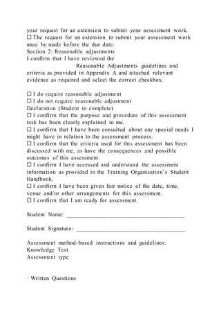 your request for an extension to submit your assessment work.
☐ The request for an extension to submit your assessment work
must be made before the due date.
Section 2: Reasonable adjustments
I confirm that I have reviewed the
Reasonable Adjustments guidelines and
criteria as provided in Appendix A and attached relevant
evidence as required and select the correct checkbox.
☐ I do require reasonable adjustment
☐ I do not require reasonable adjustment
Declaration (Student to complete)
☐ I confirm that the purpose and procedure of this assessment
task has been clearly explained to me.
☐ I confirm that I have been consulted about any special needs I
might have in relation to the assessment process.
☐ I confirm that the criteria used for this assessment has been
discussed with me, as have the consequences and possible
outcomes of this assessment.
☐ I confirm I have accessed and understand the assessment
information as provided in the Training Organisation’s Student
Handbook.
☐ I confirm I have been given fair notice of the date, time,
venue and/or other arrangements for this assessment.
☐ I confirm that I am ready for assessment.
Student Name: ______________________________________
Student Signature: ___________________________________
Assessment method-based instructions and guidelines:
Knowledge Test
Assessment type
· Written Questions
 