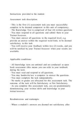 Instructions provided to the student:
Assessment task description:
· This is the first (1) assessment task you must successfully
complete to be deemed competent in this unit of competency.
· The Knowledge Test is comprised of four (4) written questions
· You must respond to all questions and submit them to your
Trainer/Assessor.
· You must answer all questions to the required level, e.g.
provide an answer within the required word limit, to be deemed
satisfactory in this task
· You will receive your feedback within two (2) weeks, and you
will be notified by your Trainer/Assessor when your results are
available.
Applicable conditions:
· All knowledge tests are untimed and are conducted as open
book assessment (this means you can refer to your textbook
during the test).
· You must read and respond to all questions.
· You may handwrite/use a computer to answer the questions.
· You must complete the task independently.
· No marks or grades are allocated for this assessment task. The
outcome of the task will be Satisfactory or Not Satisfactory.
· As you complete this assessment task, you are predominately
demonstrating your written skills and knowledge to your
trainer/assessor.
Resubmissions and reattempts:
· Where a student’s answers are deemed not satisfactory after
 