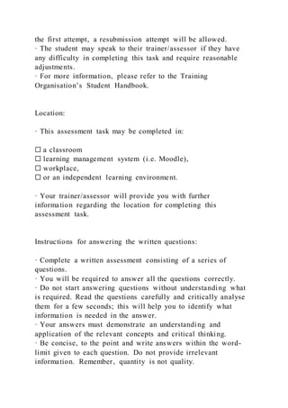 the first attempt, a resubmission attempt will be allowed.
· The student may speak to their trainer/assessor if they have
any difficulty in completing this task and require reasonable
adjustments.
· For more information, please refer to the Training
Organisation’s Student Handbook.
Location:
· This assessment task may be completed in:
☐ a classroom
☐ learning management system (i.e. Moodle),
☐ workplace,
☐ or an independent learning environment.
· Your trainer/assessor will provide you with further
information regarding the location for completing this
assessment task.
Instructions for answering the written questions:
· Complete a written assessment consisting of a series of
questions.
· You will be required to answer all the questions correctly.
· Do not start answering questions without understanding what
is required. Read the questions carefully and critically analyse
them for a few seconds; this will help you to identify what
information is needed in the answer.
· Your answers must demonstrate an understanding and
application of the relevant concepts and critical thinking.
· Be concise, to the point and write answers within the word-
limit given to each question. Do not provide irrelevant
information. Remember, quantity is not quality.
 