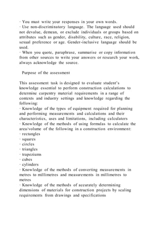 · You must write your responses in your own words.
· Use non-discriminatory language. The language used should
not devalue, demean, or exclude individuals or groups based on
attributes such as gender, disability, culture, race, religion,
sexual preference or age. Gender-inclusive language should be
used.
· When you quote, paraphrase, summarise or copy information
from other sources to write your answers or research your work,
always acknowledge the source.
Purpose of the assessment
This assessment task is designed to evaluate student’s
knowledge essential to perform construction calculations to
determine carpentry material requirements in a range of
contexts and industry settings and knowledge regarding the
following:
· Knowledge of the types of equipment required for planning
and performing measurements and calculations and their
characteristics, uses and limitations, including calculators
· Knowledge of the methods of using formulas to calculate the
area/volume of the following in a construction environment:
· rectangles
· squares
· circles
· triangles
· trapeziums
· cubes
· cylinders
· Knowledge of the methods of converting measurements in
metres to millimetres and measurements in millimetres to
metres
· Knowledge of the methods of accurately determining
dimensions of materials for construction projects by scaling
requirements from drawings and specifications
 