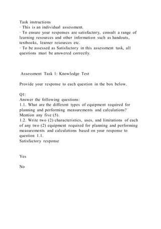 Task instructions
· This is an individual assessment.
· To ensure your responses are satisfactory, consult a range of
learning resources and other information such as handouts,
textbooks, learner resources etc.
· To be assessed as Satisfactory in this assessment task, all
questions must be answered correctly.
Assessment Task 1: Knowledge Test
Provide your response to each question in the box below.
Q1:
Answer the following questions:
1.1. What are the different types of equipment required for
planning and performing measurements and calculations?
Mention any five (5).
1.2. Write two (2) characteristics, uses, and limitations of each
of any two (2) equipment required for planning and performing
measurements and calculations based on your response to
question 1.1.
Satisfactory response
Yes
No
 
