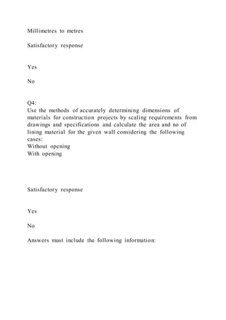 Millimetres to metres
Satisfactory response
Yes
No
Q4:
Use the methods of accurately determining dimensions of
materials for construction projects by scaling requirements from
drawings and specifications and calculate the area and no of
lining material for the given wall considering the following
cases:
Without opening
With opening
Satisfactory response
Yes
No
Answers must include the following information:
 