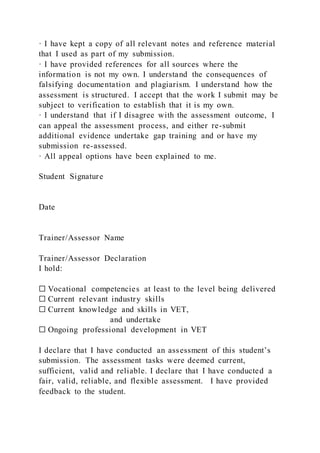 · I have kept a copy of all relevant notes and reference material
that I used as part of my submission.
· I have provided references for all sources where the
information is not my own. I understand the consequences of
falsifying documentation and plagiarism. I understand how the
assessment is structured. I accept that the work I submit may be
subject to verification to establish that it is my own.
· I understand that if I disagree with the assessment outcome, I
can appeal the assessment process, and either re-submit
additional evidence undertake gap training and or have my
submission re-assessed.
· All appeal options have been explained to me.
Student Signature
Date
Trainer/Assessor Name
Trainer/Assessor Declaration
I hold:
☐ Vocational competencies at least to the level being delivered
☐ Current relevant industry skills
☐ Current knowledge and skills in VET,
and undertake
☐ Ongoing professional development in VET
I declare that I have conducted an assessment of this student’s
submission. The assessment tasks were deemed current,
sufficient, valid and reliable. I declare that I have conducted a
fair, valid, reliable, and flexible assessment. I have provided
feedback to the student.
 