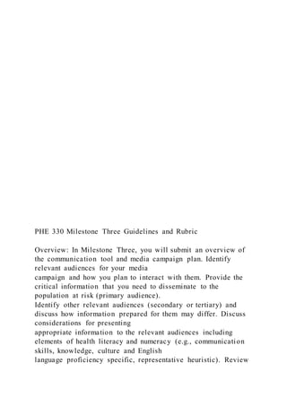 PHE 330 Milestone Three Guidelines and Rubric
Overview: In Milestone Three, you will submit an overview of
the communication tool and media campaign plan. Identify
relevant audiences for your media
campaign and how you plan to interact with them. Provide the
critical information that you need to disseminate to the
population at risk (primary audience).
Identify other relevant audiences (secondary or tertiary) and
discuss how information prepared for them may differ. Discuss
considerations for presenting
appropriate information to the relevant audiences including
elements of health literacy and numeracy (e.g., communication
skills, knowledge, culture and English
language proficiency specific, representative heuristic). Review
 