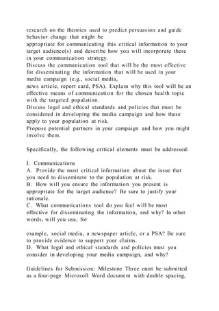 research on the theories used to predict persuasion and guide
behavior change that might be
appropriate for communicating this critical information to your
target audience(s) and describe how you will incorporate these
in your communication strategy.
Discuss the communication tool that will be the most effective
for disseminating the information that will be used in your
media campaign (e.g., social media,
news article, report card, PSA). Explain why this tool will be an
effective means of communication for the chosen health topic
with the targeted population.
Discuss legal and ethical standards and policies that must be
considered in developing the media campaign and how these
apply to your population at risk.
Propose potential partners in your campaign and how you might
involve them.
Specifically, the following critical elements must be addressed:
I. Communications
A. Provide the most critical information about the issue that
you need to disseminate to the population at risk.
B. How will you ensure the information you present is
appropriate for the target audience? Be sure to justify your
rationale.
C. What communications tool do you feel will be most
effective for disseminating the information, and why? In other
words, will you use, for
example, social media, a newspaper article, or a PSA? Be sure
to provide evidence to support your claims.
D. What legal and ethical standards and policies must you
consider in developing your media campaign, and why?
Guidelines for Submission: Milestone Three must be submitted
as a four-page Microsoft Word document with double spacing,
 