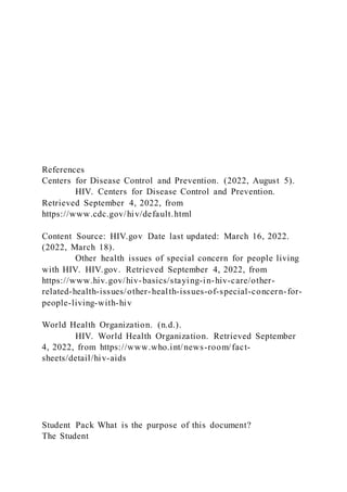 References
Centers for Disease Control and Prevention. (2022, August 5).
HIV. Centers for Disease Control and Prevention.
Retrieved September 4, 2022, from
https://www.cdc.gov/hiv/default.html
Content Source: HIV.gov Date last updated: March 16, 2022.
(2022, March 18).
Other health issues of special concern for people living
with HIV. HIV.gov. Retrieved September 4, 2022, from
https://www.hiv.gov/hiv-basics/staying-in-hiv-care/other-
related-health-issues/other-health-issues-of-special-concern-for-
people-living-with-hiv
World Health Organization. (n.d.).
HIV. World Health Organization. Retrieved September
4, 2022, from https://www.who.int/news-room/fact-
sheets/detail/hiv-aids
Student Pack What is the purpose of this document?
The Student
 