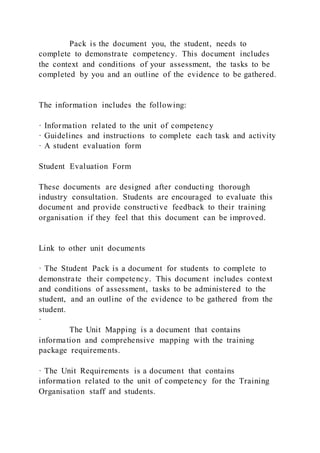 Pack is the document you, the student, needs to
complete to demonstrate competency. This document includes
the context and conditions of your assessment, the tasks to be
completed by you and an outline of the evidence to be gathered.
The information includes the following:
· Information related to the unit of competency
· Guidelines and instructions to complete each task and activity
· A student evaluation form
Student Evaluation Form
These documents are designed after conducting thorough
industry consultation. Students are encouraged to evaluate this
document and provide constructive feedback to their training
organisation if they feel that this document can be improved.
Link to other unit documents
· The Student Pack is a document for students to complete to
demonstrate their competency. This document includes context
and conditions of assessment, tasks to be administered to the
student, and an outline of the evidence to be gathered from the
student.
·
The Unit Mapping is a document that contains
information and comprehensive mapping with the training
package requirements.
· The Unit Requirements is a document that contains
information related to the unit of competency for the Training
Organisation staff and students.
 