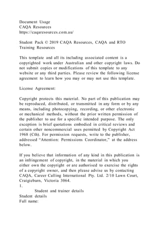 Document Usage
CAQA Resources
https://caqaresources.com.au/
Student Pack © 2019 CAQA Resources, CAQA and RTO
Training Resources
This template and all its including associated content is a
copyrighted work under Australian and other copyright laws. Do
not submit copies or modifications of this template to any
website or any third parties. Please review the following license
agreement to learn how you may or may not use this template.
License Agreement:
Copyright protects this material. No part of this publication may
be reproduced, distributed, or transmitted in any form or by any
means, including photocopying, recording, or other electronic
or mechanical methods, without the prior written permission of
the publisher to use for a specific intended purpose. The only
exception is brief quotations embodied in critical reviews and
certain other noncommercial uses permitted by Copyright Act
1968 (Cth). For permission requests, write to the publisher,
addressed “Attention: Permissions Coordinator,” at the address
below.
If you believe that information of any kind in this publication is
an infringement of copyright, in the material in which you
either own the copyright or are authorised to exercise the rights
of a copyright owner, and then please advise us by contacting
CAQA, Career Calling International Pty. Ltd. 2/10 Lawn Court,
Craigieburn, Victoria 3064.
1.
Student and trainer details
Student details
Full name:
 