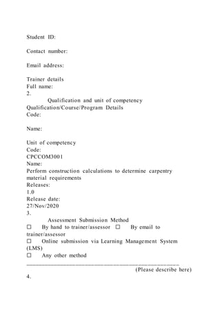 Student ID:
Contact number:
Email address:
Trainer details
Full name:
2.
Qualification and unit of competency
Qualification/Course/Program Details
Code:
Name:
Unit of competency
Code:
CPCCOM3001
Name:
Perform construction calculations to determine carpentry
material requirements
Releases:
1.0
Release date:
27/Nov/2020
3.
Assessment Submission Method
☐ By hand to trainer/assessor ☐ By email to
trainer/assessor
☐ Online submission via Learning Management System
(LMS)
☐ Any other method
_________________________________________________
(Please describe here)
4.
 