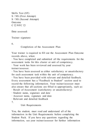 Skills Test (ST)
S / NS (First Attempt)
S / NS (Second Attempt)
Outcome
C ☐ NYC ☐
Date assessed:
Trainer signature:
6.
Completion of the Assessment Plan
Your trainer is required to fill out the Assessment Plan Outcome
records above, when:
· You have completed and submitted all the requirements for the
assessment tasks for this cluster or unit of competency.
· Your work has been reviewed and assessed by your
trainer/assessor.
· You have been assessed as either satisfactory or unsatisfactory
for each assessment task within the unit of competency.
· You have been provided with relevant and detailed feedback.
Every assessment has a “Feedback to Student” section used to
record the following information. Your trainer/assessor must
also ensure that all sections are filled in appropriately, such as:
· Result of Assessment (satisfactory or unsatisfactory)
· Student name, signature and date
· Assessor name, signature and date
· Relevant and detailed feedback
7.
Unit Requirements
You, the student, must read and understand all of the
information in the Unit Requirements before completing the
Student Pack. If you have any questions regarding the
information, see your trainer/assessor for further information
 