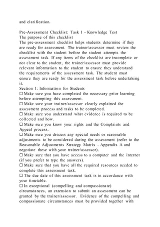 and clarification.
Pre-Assessment Checklist: Task 1 - Knowledge Test
The purpose of this checklist
The pre-assessment checklist helps students determine if they
are ready for assessment. The trainer/assessor must review the
checklist with the student before the student attempts the
assessment task. If any items of the checklist are incomplete or
not clear to the student, the trainer/assessor must provide
relevant information to the student to ensure they understand
the requirements of the assessment task. The student must
ensure they are ready for the assessment task before undertaking
it.
Section 1: Information for Students
☐ Make sure you have completed the necessary prior learning
before attempting this assessment.
☐ Make sure your trainer/assessor clearly explained the
assessment process and tasks to be completed.
☐ Make sure you understand what evidence is required to be
collected and how.
☐ Make sure you know your rights and the Complaints and
Appeal process.
☐ Make sure you discuss any special needs or reasonable
adjustments to be considered during the assessment (refer to the
Reasonable Adjustments Strategy Matrix - Appendix A and
negotiate these with your trainer/assessor).
☐ Make sure that you have access to a computer and the internet
(if you prefer to type the answers).
☐ Make sure that you have all the required resources needed to
complete this assessment task.
☐ The due date of this assessment task is in accordance with
your timetable.
☐ In exceptional (compelling and compassionate)
circumstances, an extension to submit an assessment can be
granted by the trainer/assessor. Evidence of the compelling and
compassionate circumstances must be provided together with
 
