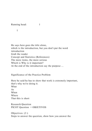 Running head: 1
1
He says here goes the title alone,
which is the introduction, but you don't put the word
introduction
Grab the reader
Concept and Statistics (References)
The more items, the more serious
Which is Why is it important?
At the end of the introduction say the purpose ...
Significance of the Practice Problem
Here he said he has to show that work is extremely important,
that's why we're doing it.
What
As
When
Where
That this is short
Research Question
PICOT Question + OBJETIVOS
Objectives: (3 )
Steps to answer the question, show how you answer the
 