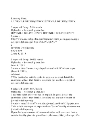 Running Head:
1JUVENILE DELINQUENCY JUVENILE DELINQUENCY
Suspected Entry: 75% match
Uploaded - Research paper.doc
JUVENILE DELINQUENCY JUVENILE DELINQUENCY
Source -
http://www.encyclopedia.com/topic/juvenile_delinquency.aspx
juvenile delinquency See DELINQUENCY
2
Juvenile Delinquency
CJUS 310
2June 8, 2015
Suspected Entry: 100% match
Uploaded - Research paper.doc
June 8, 2015
Source - http://www.encyclopedia.com/topic/Violence.aspx
(June 8, 2015)
Abstract
3This particular article seeks to explain in great detail the
enormous effect that family structure has on the element of
juvenile delinquency.
Suspected Entry: 68% match
Uploaded - Research paper.doc
This particular article seeks to explain in great detail the
enormous effect that family structure has on the element of
juvenile delinquency
Source - http://facstaff.elon.edu/ajones5/Anika's%20paper.htm
This article attempts to explain the effect of family structure on
juvenile delinquency
Upon the least amount of communication and structure that a
certain family gives in providence, the more likely that specific
 