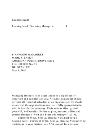 Running head1
Running head: Financing Managers 4
FINANCING MANAGERS
MARK S. LASKY
AMERICAN PUBLIC UNIVERSITY
FINC300 I002 Spr 15
DR. STANLEY
May 9, 2015
Managing finances in an organization is a significantly
important and complex activity. A financial manager should
perform all financial activities of an organization. He should
assure that the organizations assets are fully appropriated to
what is best for the company. Their actions affect growth,
goodwill, and benefits. He has to plan, procure, utilize and
control finances (“Role of a Financial Manager,” 2013).
Comment by Dr. Sean A. Stanley: You must have a
heading here! Comment by Dr. Sean A. Stanley: You never put
quotations in your citation, see APA manual for citations.
 