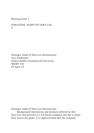 Running head: 1
STRATEGIC AUDIT OF SARA LEE
2
Strategic Audit of Sara Lee International
Jose Cambrelen
Embry-Riddle Aeronautical University
MGMT 436
29 April 19
Strategic Audit of Sara Lee International
Background information and products offered by SLC
Sara Lee International is a US-based company that has a client
base across the globe. It is approximated that the company
 
