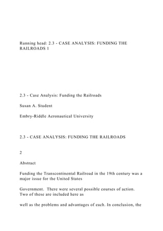 Running head: 2.3 - CASE ANALYSIS: FUNDING THE
RAILROADS 1
2.3 - Case Analysis: Funding the Railroads
Susan A. Student
Embry-Riddle Aeronautical University
2.3 - CASE ANALYSIS: FUNDING THE RAILROADS
2
Abstract
Funding the Transcontinental Railroad in the 19th century was a
major issue for the United States
Government. There were several possible courses of action.
Two of these are included here as
well as the problems and advantages of each. In conclusion, the
 