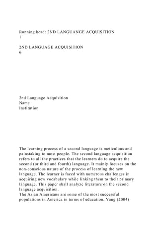 Running head: 2ND LANGUANGE ACQUISITION
1
2ND LANGUAGE ACQUISITION
6
2nd Language Acquisition
Name
Institution
The learning process of a second language is meticulous and
painstaking to most people. The second language acquisition
refers to all the practices that the learners do to acquire the
second (or third and fourth) language. It mainly focuses on the
non-conscious nature of the process of learning the new
language. The learner is faced with numerous challenges in
acquiring new vocabulary while linking them to their primary
language. This paper shall analyze literature on the second
language acquisition.
The Asian Americans are some of the most successful
populations in America in terms of education. Yang (2004)
 