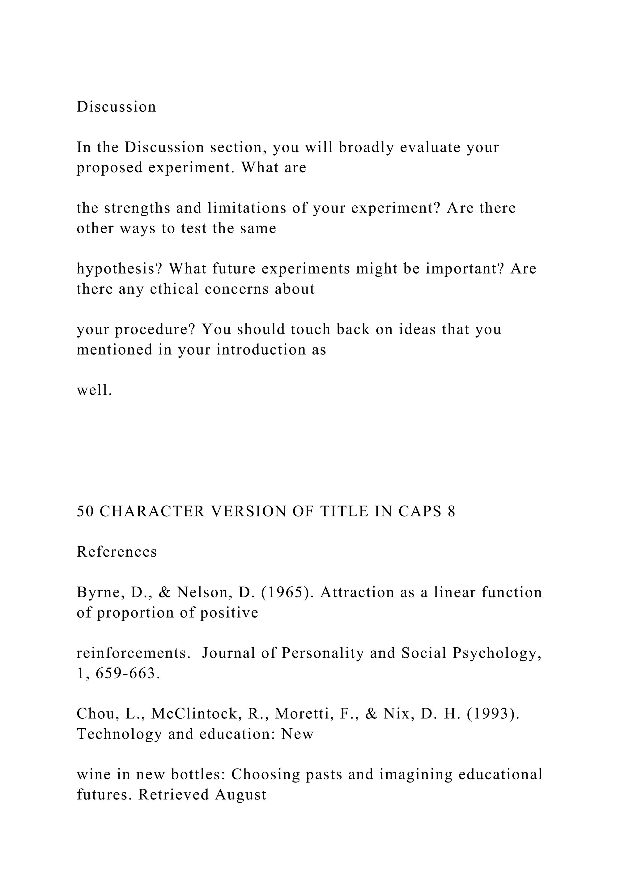 Discussion
In the Discussion section, you will broadly evaluate your
proposed experiment. What are
the strengths and limitations of your experiment? Are there
other ways to test the same
hypothesis? What future experiments might be important? Are
there any ethical concerns about
your procedure? You should touch back on ideas that you
mentioned in your introduction as
well.
50 CHARACTER VERSION OF TITLE IN CAPS 8
References
Byrne, D., & Nelson, D. (1965). Attraction as a linear function
of proportion of positive
reinforcements. Journal of Personality and Social Psychology,
1, 659-663.
Chou, L., McClintock, R., Moretti, F., & Nix, D. H. (1993).
Technology and education: New
wine in new bottles: Choosing pasts and imagining educational
futures. Retrieved August
 