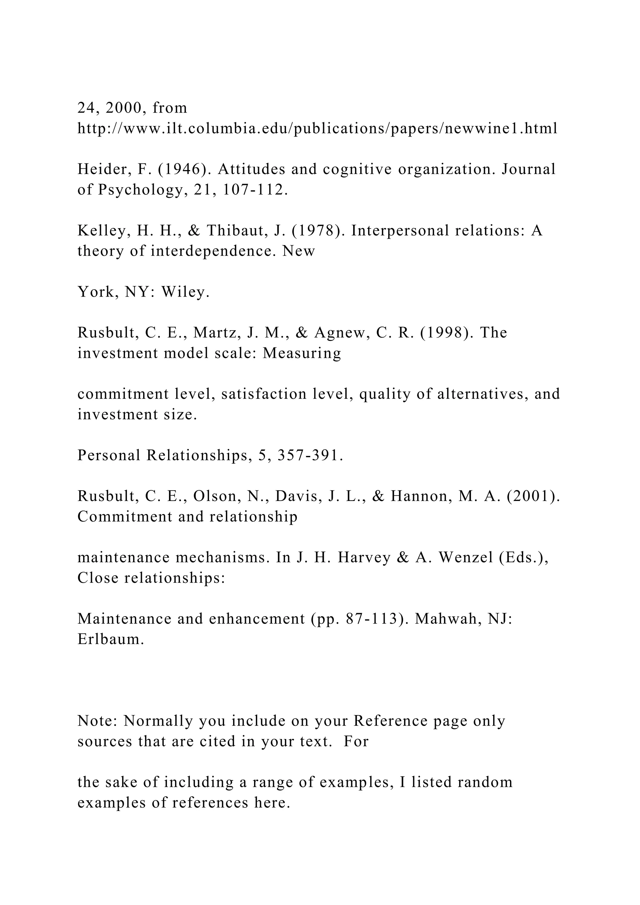 24, 2000, from
http://www.ilt.columbia.edu/publications/papers/newwine1.html
Heider, F. (1946). Attitudes and cognitive organization. Journal
of Psychology, 21, 107-112.
Kelley, H. H., & Thibaut, J. (1978). Interpersonal relations: A
theory of interdependence. New
York, NY: Wiley.
Rusbult, C. E., Martz, J. M., & Agnew, C. R. (1998). The
investment model scale: Measuring
commitment level, satisfaction level, quality of alternatives, and
investment size.
Personal Relationships, 5, 357-391.
Rusbult, C. E., Olson, N., Davis, J. L., & Hannon, M. A. (2001).
Commitment and relationship
maintenance mechanisms. In J. H. Harvey & A. Wenzel (Eds.),
Close relationships:
Maintenance and enhancement (pp. 87-113). Mahwah, NJ:
Erlbaum.
Note: Normally you include on your Reference page only
sources that are cited in your text. For
the sake of including a range of examples, I listed random
examples of references here.
 