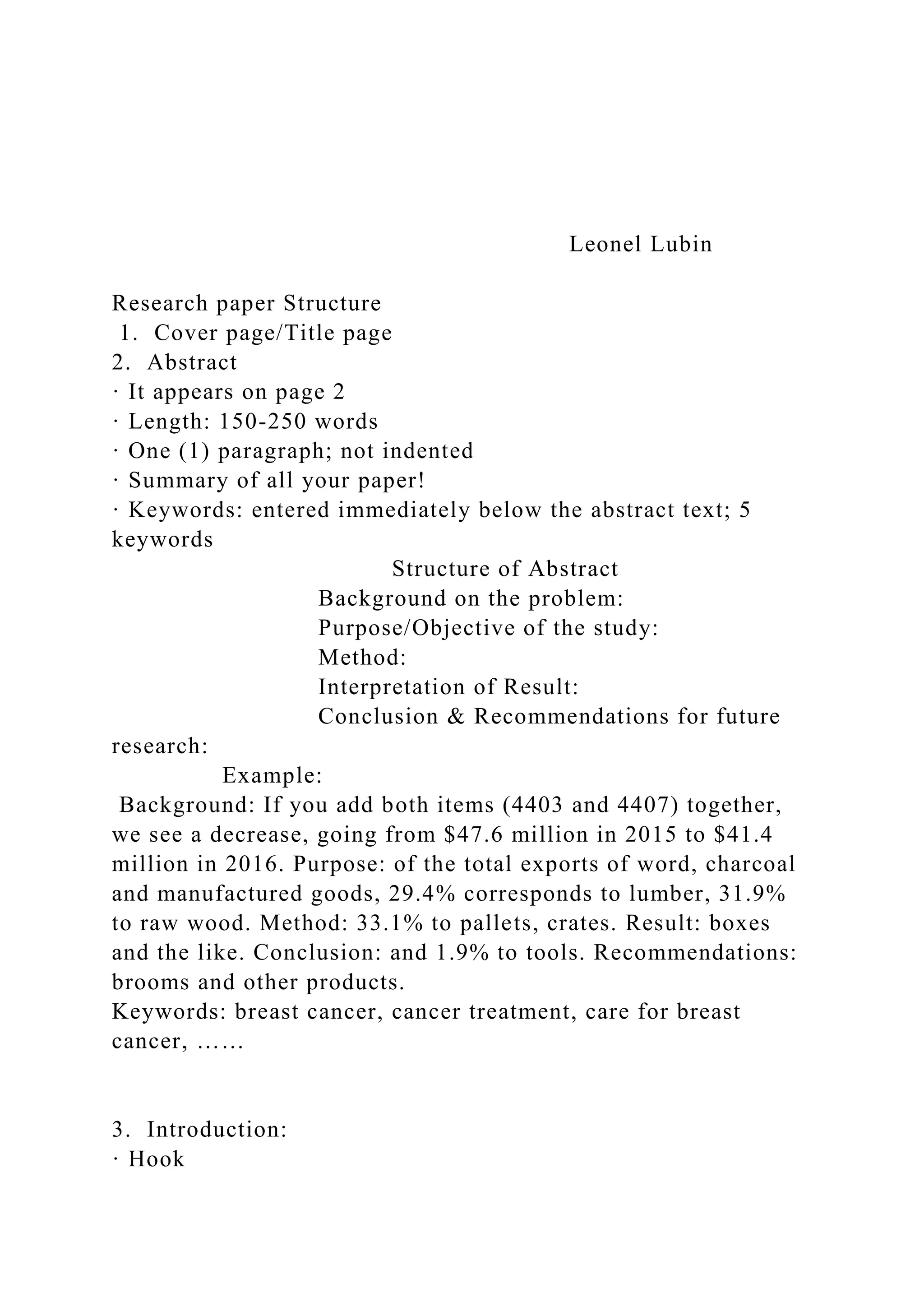 Leonel Lubin
Research paper Structure
1. Cover page/Title page
2. Abstract
· It appears on page 2
· Length: 150-250 words
· One (1) paragraph; not indented
· Summary of all your paper!
· Keywords: entered immediately below the abstract text; 5
keywords
Structure of Abstract
Background on the problem:
Purpose/Objective of the study:
Method:
Interpretation of Result:
Conclusion & Recommendations for future
research:
Example:
Background: If you add both items (4403 and 4407) together,
we see a decrease, going from $47.6 million in 2015 to $41.4
million in 2016. Purpose: of the total exports of word, charcoal
and manufactured goods, 29.4% corresponds to lumber, 31.9%
to raw wood. Method: 33.1% to pallets, crates. Result: boxes
and the like. Conclusion: and 1.9% to tools. Recommendations:
brooms and other products.
Keywords: breast cancer, cancer treatment, care for breast
cancer, ……
3. Introduction:
· Hook
 