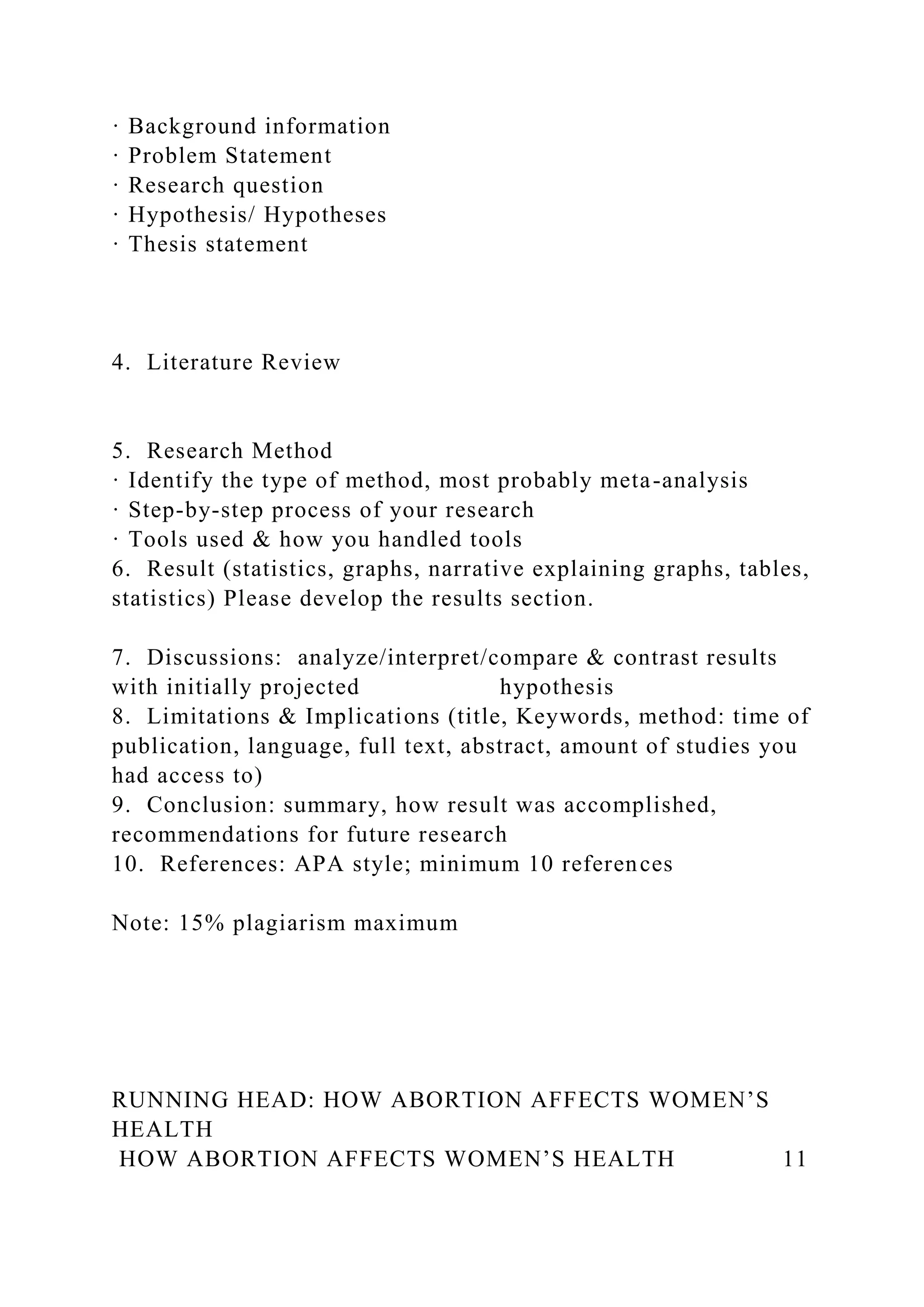 · Background information
· Problem Statement
· Research question
· Hypothesis/ Hypotheses
· Thesis statement
4. Literature Review
5. Research Method
· Identify the type of method, most probably meta-analysis
· Step-by-step process of your research
· Tools used & how you handled tools
6. Result (statistics, graphs, narrative explaining graphs, tables,
statistics) Please develop the results section.
7. Discussions: analyze/interpret/compare & contrast results
with initially projected hypothesis
8. Limitations & Implications (title, Keywords, method: time of
publication, language, full text, abstract, amount of studies you
had access to)
9. Conclusion: summary, how result was accomplished,
recommendations for future research
10. References: APA style; minimum 10 references
Note: 15% plagiarism maximum
RUNNING HEAD: HOW ABORTION AFFECTS WOMEN’S
HEALTH
HOW ABORTION AFFECTS WOMEN’S HEALTH 11
 