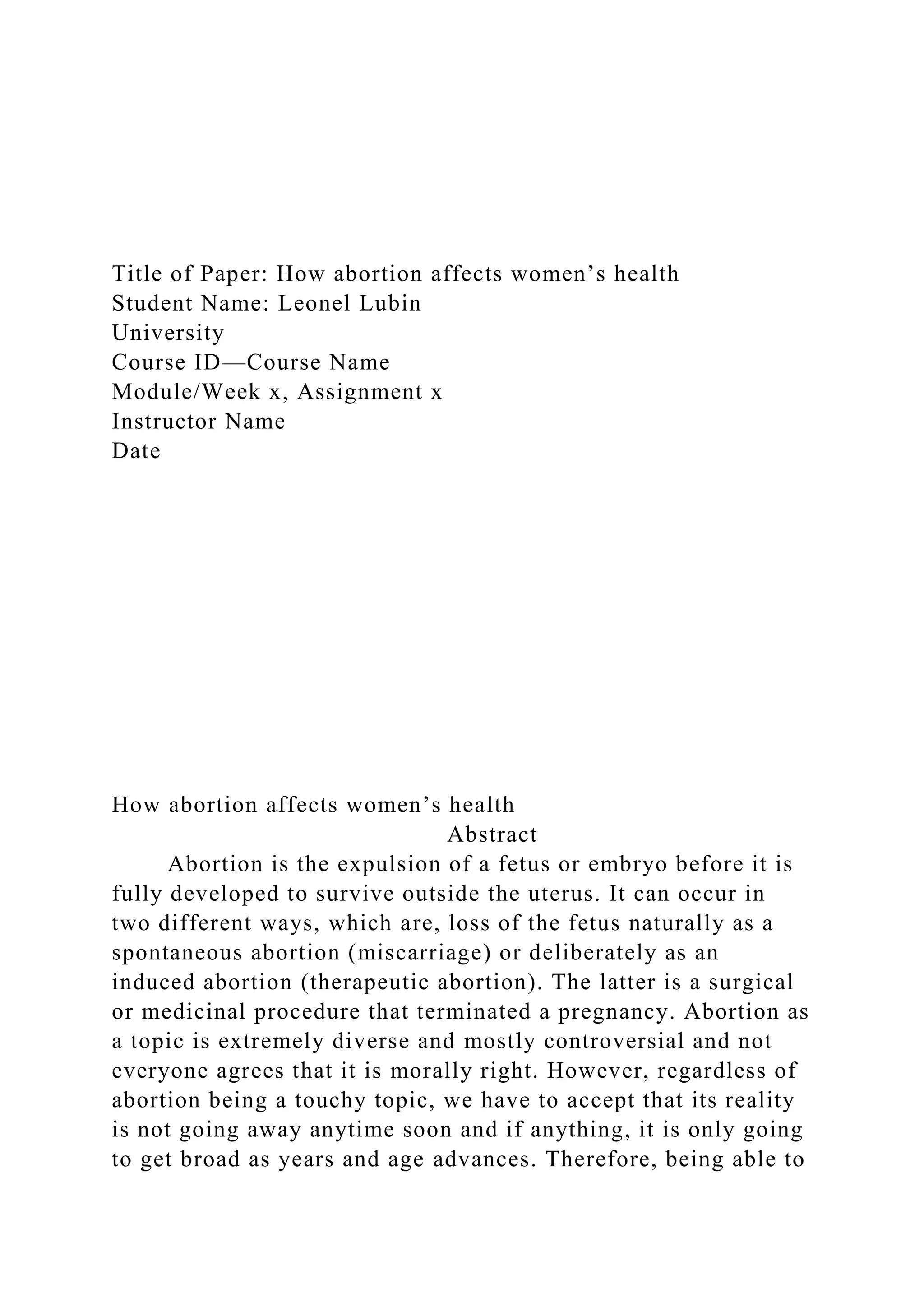 Title of Paper: How abortion affects women’s health
Student Name: Leonel Lubin
University
Course ID—Course Name
Module/Week x, Assignment x
Instructor Name
Date
How abortion affects women’s health
Abstract
Abortion is the expulsion of a fetus or embryo before it is
fully developed to survive outside the uterus. It can occur in
two different ways, which are, loss of the fetus naturally as a
spontaneous abortion (miscarriage) or deliberately as an
induced abortion (therapeutic abortion). The latter is a surgical
or medicinal procedure that terminated a pregnancy. Abortion as
a topic is extremely diverse and mostly controversial and not
everyone agrees that it is morally right. However, regardless of
abortion being a touchy topic, we have to accept that its reality
is not going away anytime soon and if anything, it is only going
to get broad as years and age advances. Therefore, being able to
 