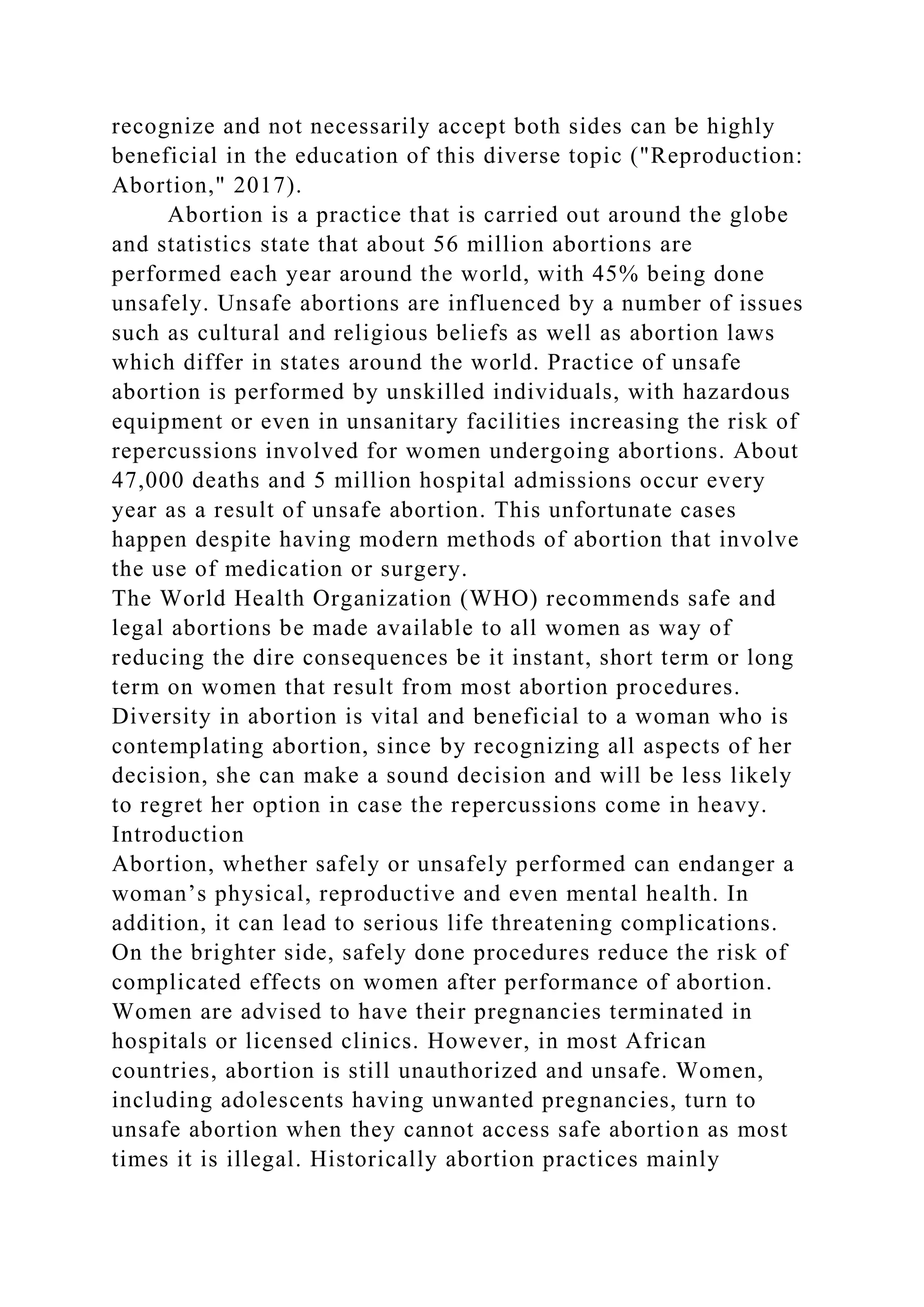 recognize and not necessarily accept both sides can be highly
beneficial in the education of this diverse topic ("Reproduction:
Abortion," 2017).
Abortion is a practice that is carried out around the globe
and statistics state that about 56 million abortions are
performed each year around the world, with 45% being done
unsafely. Unsafe abortions are influenced by a number of issues
such as cultural and religious beliefs as well as abortion laws
which differ in states around the world. Practice of unsafe
abortion is performed by unskilled individuals, with hazardous
equipment or even in unsanitary facilities increasing the risk of
repercussions involved for women undergoing abortions. About
47,000 deaths and 5 million hospital admissions occur every
year as a result of unsafe abortion. This unfortunate cases
happen despite having modern methods of abortion that involve
the use of medication or surgery.
The World Health Organization (WHO) recommends safe and
legal abortions be made available to all women as way of
reducing the dire consequences be it instant, short term or long
term on women that result from most abortion procedures.
Diversity in abortion is vital and beneficial to a woman who is
contemplating abortion, since by recognizing all aspects of her
decision, she can make a sound decision and will be less likely
to regret her option in case the repercussions come in heavy.
Introduction
Abortion, whether safely or unsafely performed can endanger a
woman’s physical, reproductive and even mental health. In
addition, it can lead to serious life threatening complications.
On the brighter side, safely done procedures reduce the risk of
complicated effects on women after performance of abortion.
Women are advised to have their pregnancies terminated in
hospitals or licensed clinics. However, in most African
countries, abortion is still unauthorized and unsafe. Women,
including adolescents having unwanted pregnancies, turn to
unsafe abortion when they cannot access safe abortion as most
times it is illegal. Historically abortion practices mainly
 
