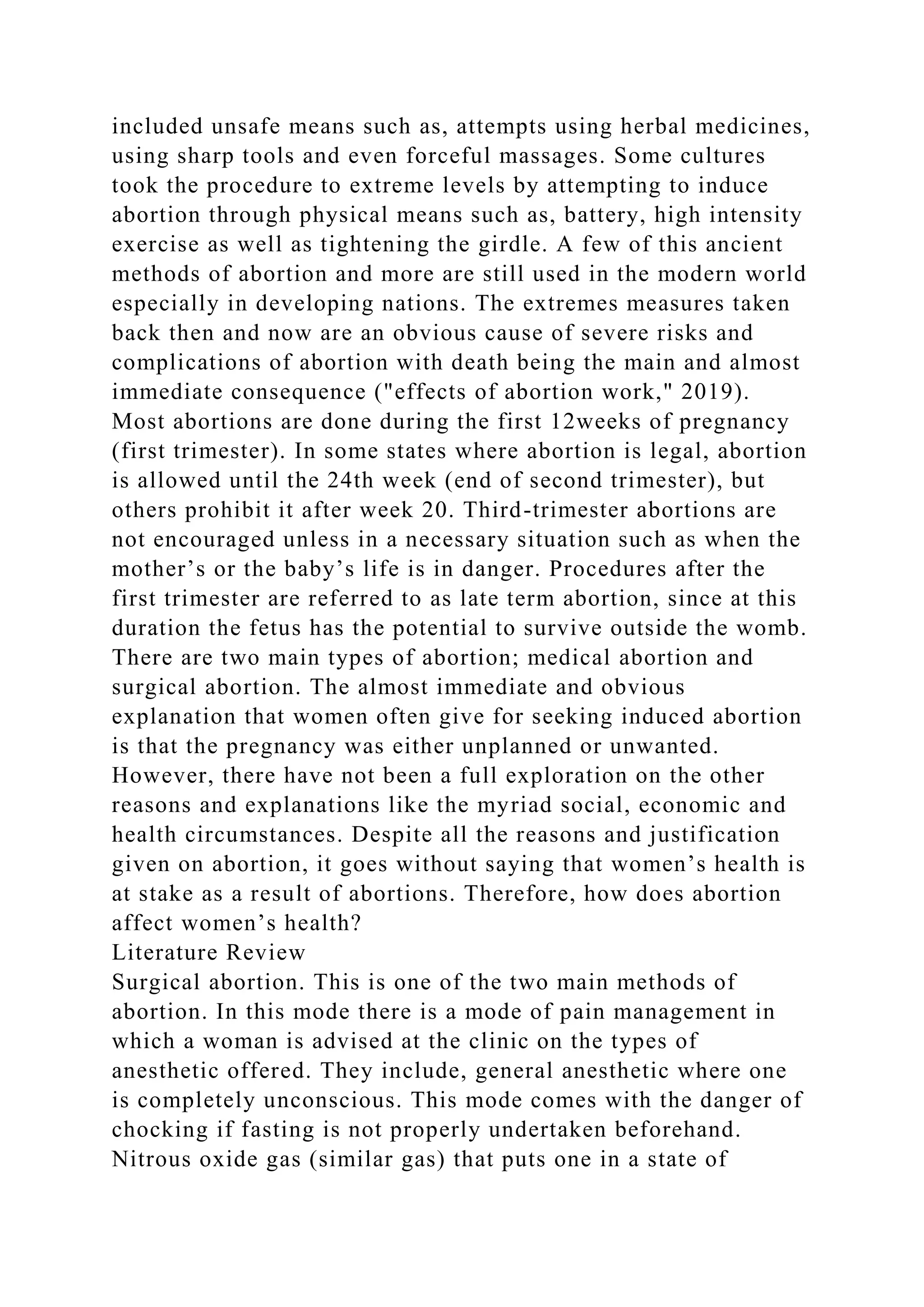 included unsafe means such as, attempts using herbal medicines,
using sharp tools and even forceful massages. Some cultures
took the procedure to extreme levels by attempting to induce
abortion through physical means such as, battery, high intensity
exercise as well as tightening the girdle. A few of this ancient
methods of abortion and more are still used in the modern world
especially in developing nations. The extremes measures taken
back then and now are an obvious cause of severe risks and
complications of abortion with death being the main and almost
immediate consequence ("effects of abortion work," 2019).
Most abortions are done during the first 12weeks of pregnancy
(first trimester). In some states where abortion is legal, abortion
is allowed until the 24th week (end of second trimester), but
others prohibit it after week 20. Third-trimester abortions are
not encouraged unless in a necessary situation such as when the
mother’s or the baby’s life is in danger. Procedures after the
first trimester are referred to as late term abortion, since at this
duration the fetus has the potential to survive outside the womb.
There are two main types of abortion; medical abortion and
surgical abortion. The almost immediate and obvious
explanation that women often give for seeking induced abortion
is that the pregnancy was either unplanned or unwanted.
However, there have not been a full exploration on the other
reasons and explanations like the myriad social, economic and
health circumstances. Despite all the reasons and justification
given on abortion, it goes without saying that women’s health is
at stake as a result of abortions. Therefore, how does abortion
affect women’s health?
Literature Review
Surgical abortion. This is one of the two main methods of
abortion. In this mode there is a mode of pain management in
which a woman is advised at the clinic on the types of
anesthetic offered. They include, general anesthetic where one
is completely unconscious. This mode comes with the danger of
chocking if fasting is not properly undertaken beforehand.
Nitrous oxide gas (similar gas) that puts one in a state of
 