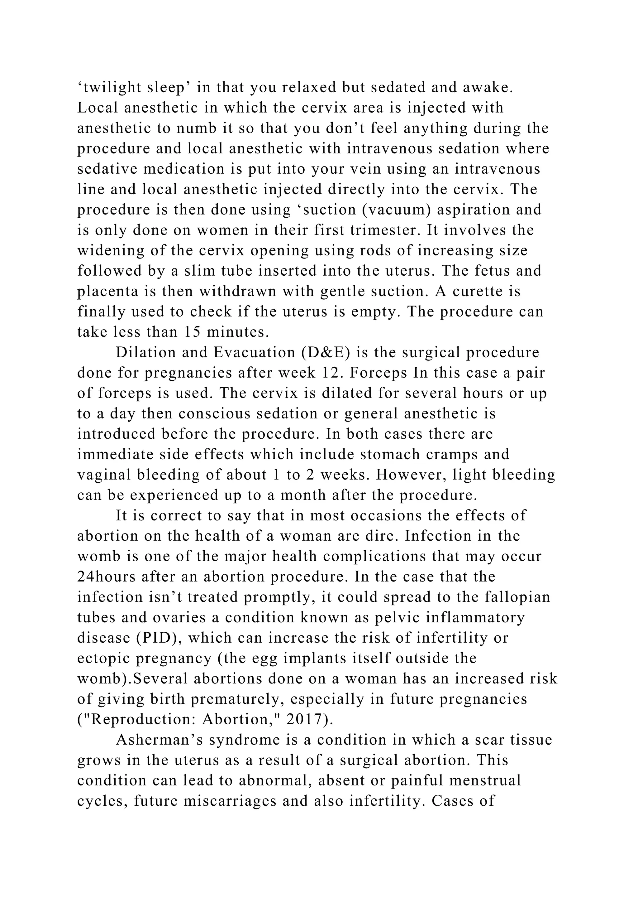 ‘twilight sleep’ in that you relaxed but sedated and awake.
Local anesthetic in which the cervix area is injected with
anesthetic to numb it so that you don’t feel anything during the
procedure and local anesthetic with intravenous sedation where
sedative medication is put into your vein using an intravenous
line and local anesthetic injected directly into the cervix. The
procedure is then done using ‘suction (vacuum) aspiration and
is only done on women in their first trimester. It involves the
widening of the cervix opening using rods of increasing size
followed by a slim tube inserted into the uterus. The fetus and
placenta is then withdrawn with gentle suction. A curette is
finally used to check if the uterus is empty. The procedure can
take less than 15 minutes.
Dilation and Evacuation (D&E) is the surgical procedure
done for pregnancies after week 12. Forceps In this case a pair
of forceps is used. The cervix is dilated for several hours or up
to a day then conscious sedation or general anesthetic is
introduced before the procedure. In both cases there are
immediate side effects which include stomach cramps and
vaginal bleeding of about 1 to 2 weeks. However, light bleeding
can be experienced up to a month after the procedure.
It is correct to say that in most occasions the effects of
abortion on the health of a woman are dire. Infection in the
womb is one of the major health complications that may occur
24hours after an abortion procedure. In the case that the
infection isn’t treated promptly, it could spread to the fallopian
tubes and ovaries a condition known as pelvic inflammatory
disease (PID), which can increase the risk of infertility or
ectopic pregnancy (the egg implants itself outside the
womb).Several abortions done on a woman has an increased risk
of giving birth prematurely, especially in future pregnancies
("Reproduction: Abortion," 2017).
Asherman’s syndrome is a condition in which a scar tissue
grows in the uterus as a result of a surgical abortion. This
condition can lead to abnormal, absent or painful menstrual
cycles, future miscarriages and also infertility. Cases of
 