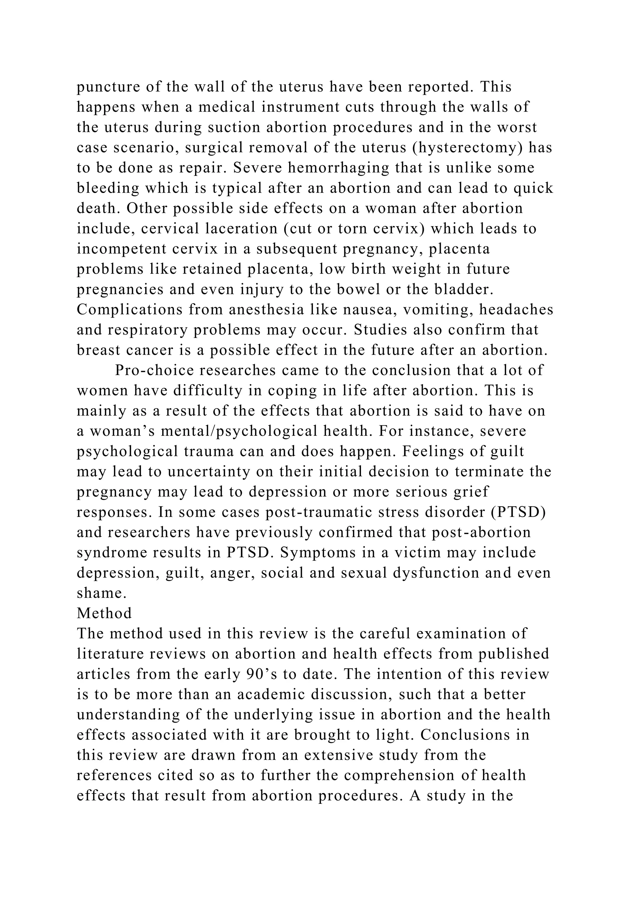 puncture of the wall of the uterus have been reported. This
happens when a medical instrument cuts through the walls of
the uterus during suction abortion procedures and in the worst
case scenario, surgical removal of the uterus (hysterectomy) has
to be done as repair. Severe hemorrhaging that is unlike some
bleeding which is typical after an abortion and can lead to quick
death. Other possible side effects on a woman after abortion
include, cervical laceration (cut or torn cervix) which leads to
incompetent cervix in a subsequent pregnancy, placenta
problems like retained placenta, low birth weight in future
pregnancies and even injury to the bowel or the bladder.
Complications from anesthesia like nausea, vomiting, headaches
and respiratory problems may occur. Studies also confirm that
breast cancer is a possible effect in the future after an abortion.
Pro-choice researches came to the conclusion that a lot of
women have difficulty in coping in life after abortion. This is
mainly as a result of the effects that abortion is said to have on
a woman’s mental/psychological health. For instance, severe
psychological trauma can and does happen. Feelings of guilt
may lead to uncertainty on their initial decision to terminate the
pregnancy may lead to depression or more serious grief
responses. In some cases post-traumatic stress disorder (PTSD)
and researchers have previously confirmed that post-abortion
syndrome results in PTSD. Symptoms in a victim may include
depression, guilt, anger, social and sexual dysfunction and even
shame.
Method
The method used in this review is the careful examination of
literature reviews on abortion and health effects from published
articles from the early 90’s to date. The intention of this review
is to be more than an academic discussion, such that a better
understanding of the underlying issue in abortion and the health
effects associated with it are brought to light. Conclusions in
this review are drawn from an extensive study from the
references cited so as to further the comprehension of health
effects that result from abortion procedures. A study in the
 