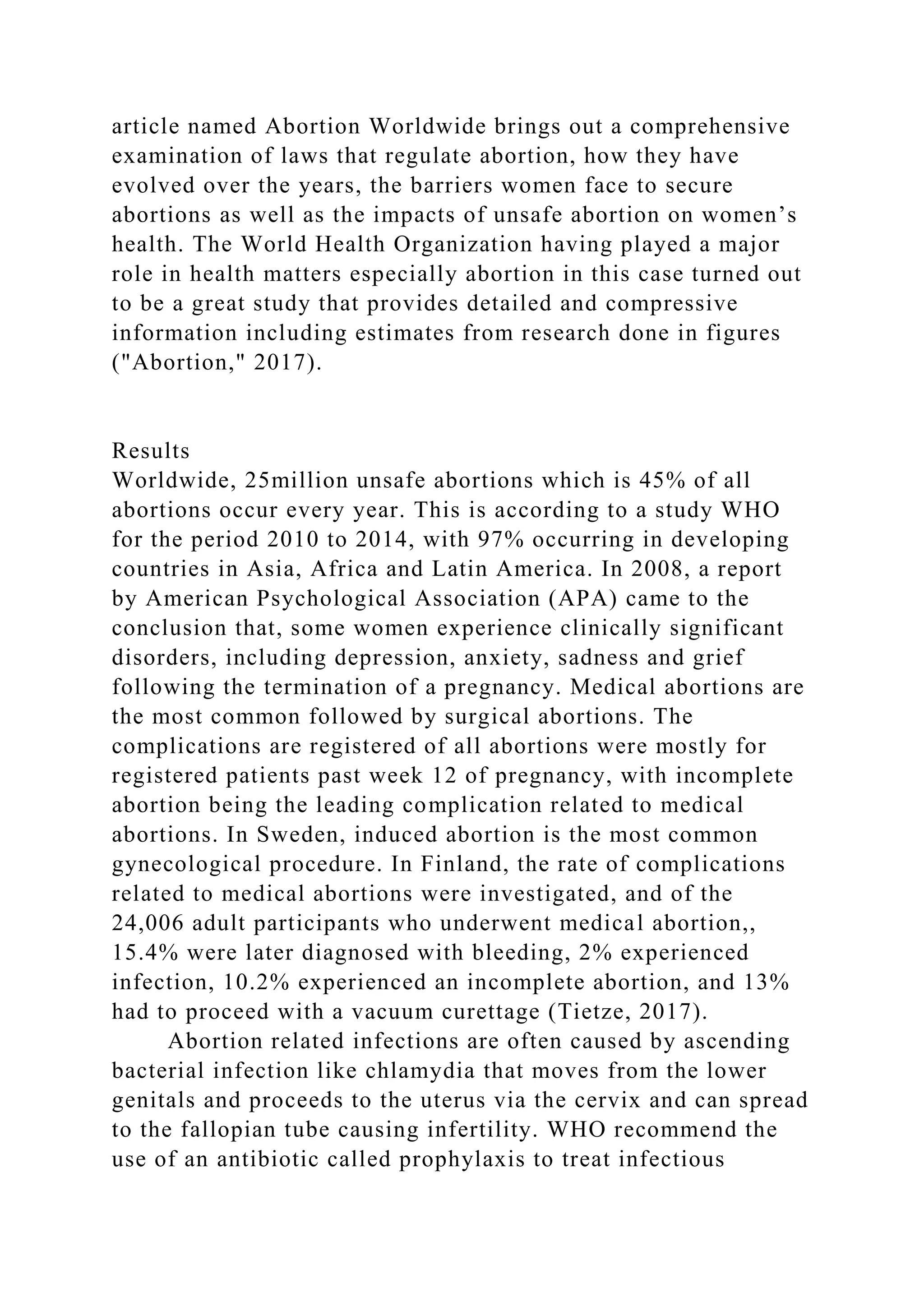 article named Abortion Worldwide brings out a comprehensive
examination of laws that regulate abortion, how they have
evolved over the years, the barriers women face to secure
abortions as well as the impacts of unsafe abortion on women’s
health. The World Health Organization having played a major
role in health matters especially abortion in this case turned out
to be a great study that provides detailed and compressive
information including estimates from research done in figures
("Abortion," 2017).
Results
Worldwide, 25million unsafe abortions which is 45% of all
abortions occur every year. This is according to a study WHO
for the period 2010 to 2014, with 97% occurring in developing
countries in Asia, Africa and Latin America. In 2008, a report
by American Psychological Association (APA) came to the
conclusion that, some women experience clinically significant
disorders, including depression, anxiety, sadness and grief
following the termination of a pregnancy. Medical abortions are
the most common followed by surgical abortions. The
complications are registered of all abortions were mostly for
registered patients past week 12 of pregnancy, with incomplete
abortion being the leading complication related to medical
abortions. In Sweden, induced abortion is the most common
gynecological procedure. In Finland, the rate of complications
related to medical abortions were investigated, and of the
24,006 adult participants who underwent medical abortion,,
15.4% were later diagnosed with bleeding, 2% experienced
infection, 10.2% experienced an incomplete abortion, and 13%
had to proceed with a vacuum curettage (Tietze, 2017).
Abortion related infections are often caused by ascending
bacterial infection like chlamydia that moves from the lower
genitals and proceeds to the uterus via the cervix and can spread
to the fallopian tube causing infertility. WHO recommend the
use of an antibiotic called prophylaxis to treat infectious
 