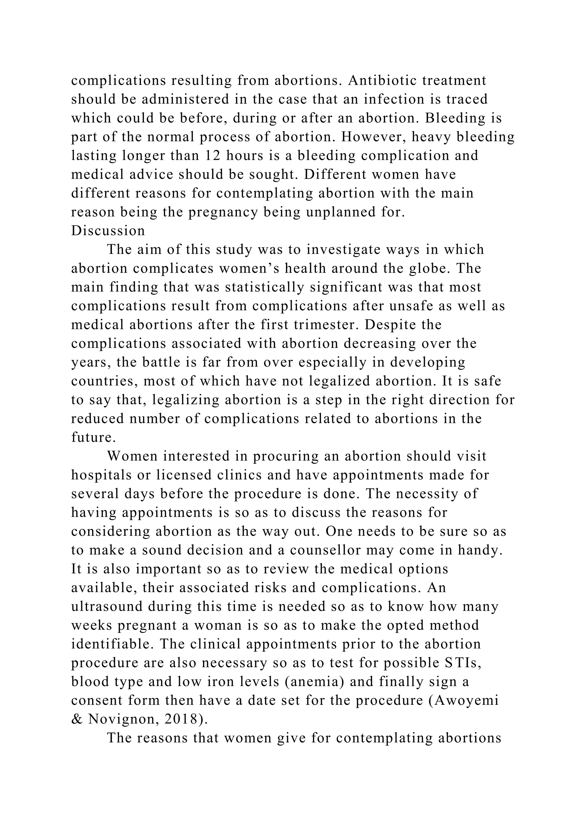 complications resulting from abortions. Antibiotic treatment
should be administered in the case that an infection is traced
which could be before, during or after an abortion. Bleeding is
part of the normal process of abortion. However, heavy bleeding
lasting longer than 12 hours is a bleeding complication and
medical advice should be sought. Different women have
different reasons for contemplating abortion with the main
reason being the pregnancy being unplanned for.
Discussion
The aim of this study was to investigate ways in which
abortion complicates women’s health around the globe. The
main finding that was statistically significant was that most
complications result from complications after unsafe as well as
medical abortions after the first trimester. Despite the
complications associated with abortion decreasing over the
years, the battle is far from over especially in developing
countries, most of which have not legalized abortion. It is safe
to say that, legalizing abortion is a step in the right direction for
reduced number of complications related to abortions in the
future.
Women interested in procuring an abortion should visit
hospitals or licensed clinics and have appointments made for
several days before the procedure is done. The necessity of
having appointments is so as to discuss the reasons for
considering abortion as the way out. One needs to be sure so as
to make a sound decision and a counsellor may come in handy.
It is also important so as to review the medical options
available, their associated risks and complications. An
ultrasound during this time is needed so as to know how many
weeks pregnant a woman is so as to make the opted method
identifiable. The clinical appointments prior to the abortion
procedure are also necessary so as to test for possible STIs,
blood type and low iron levels (anemia) and finally sign a
consent form then have a date set for the procedure (Awoyemi
& Novignon, 2018).
The reasons that women give for contemplating abortions
 