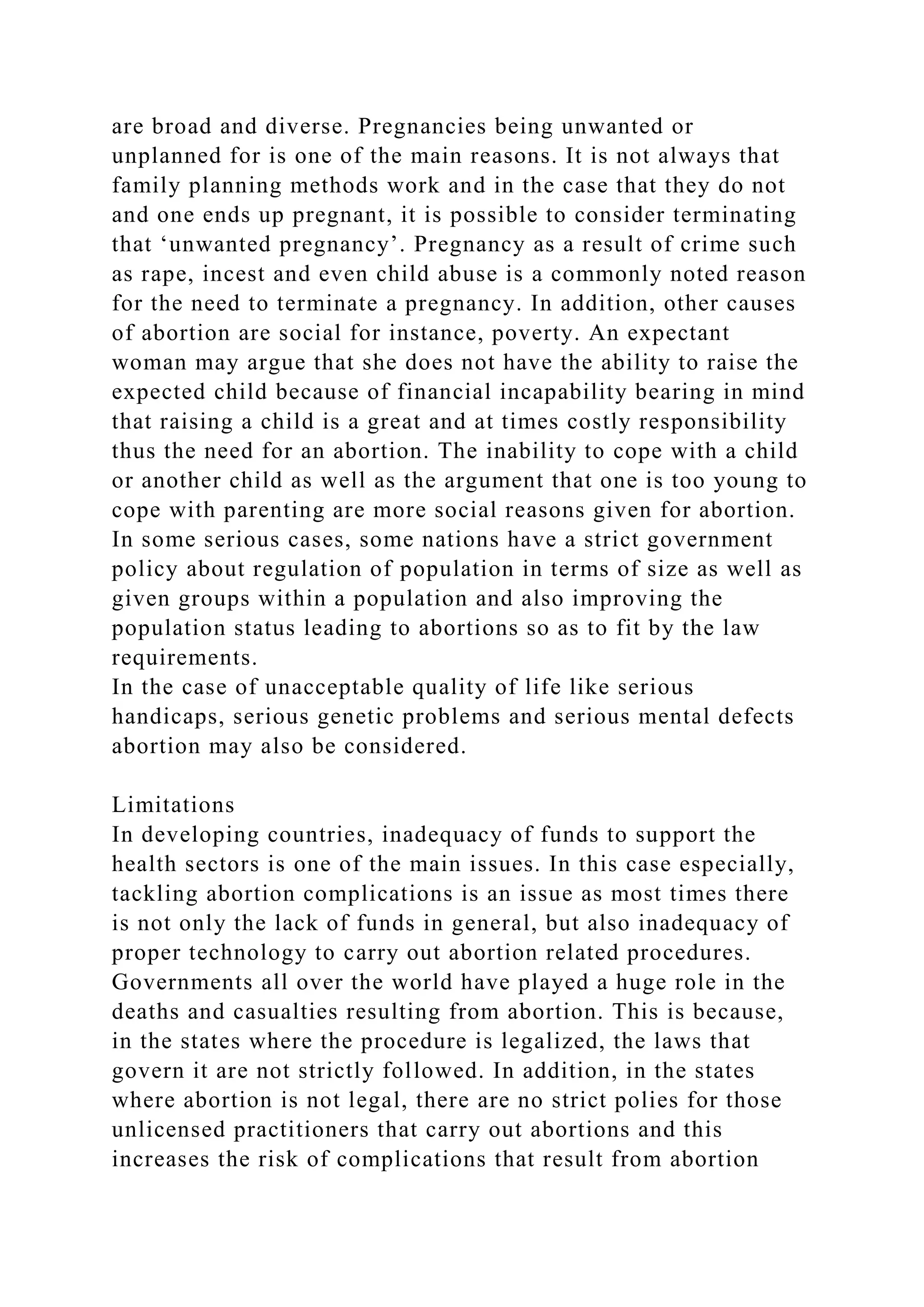 are broad and diverse. Pregnancies being unwanted or
unplanned for is one of the main reasons. It is not always that
family planning methods work and in the case that they do not
and one ends up pregnant, it is possible to consider terminating
that ‘unwanted pregnancy’. Pregnancy as a result of crime such
as rape, incest and even child abuse is a commonly noted reason
for the need to terminate a pregnancy. In addition, other causes
of abortion are social for instance, poverty. An expectant
woman may argue that she does not have the ability to raise the
expected child because of financial incapability bearing in mind
that raising a child is a great and at times costly responsibility
thus the need for an abortion. The inability to cope with a child
or another child as well as the argument that one is too young to
cope with parenting are more social reasons given for abortion.
In some serious cases, some nations have a strict government
policy about regulation of population in terms of size as well as
given groups within a population and also improving the
population status leading to abortions so as to fit by the law
requirements.
In the case of unacceptable quality of life like serious
handicaps, serious genetic problems and serious mental defects
abortion may also be considered.
Limitations
In developing countries, inadequacy of funds to support the
health sectors is one of the main issues. In this case especially,
tackling abortion complications is an issue as most times there
is not only the lack of funds in general, but also inadequacy of
proper technology to carry out abortion related procedures.
Governments all over the world have played a huge role in the
deaths and casualties resulting from abortion. This is because,
in the states where the procedure is legalized, the laws that
govern it are not strictly followed. In addition, in the states
where abortion is not legal, there are no strict polies for those
unlicensed practitioners that carry out abortions and this
increases the risk of complications that result from abortion
 