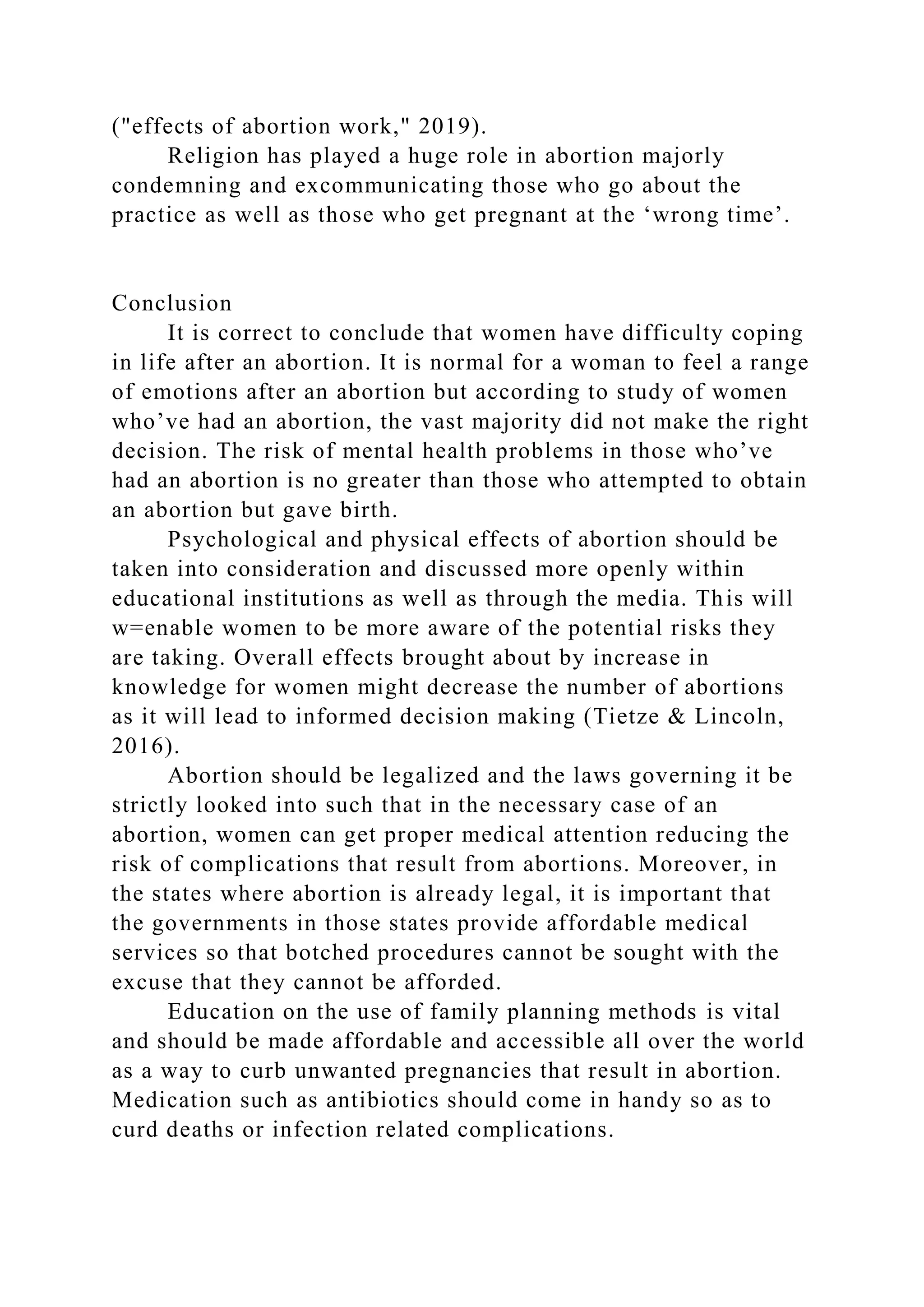 ("effects of abortion work," 2019).
Religion has played a huge role in abortion majorly
condemning and excommunicating those who go about the
practice as well as those who get pregnant at the ‘wrong time’.
Conclusion
It is correct to conclude that women have difficulty coping
in life after an abortion. It is normal for a woman to feel a range
of emotions after an abortion but according to study of women
who’ve had an abortion, the vast majority did not make the right
decision. The risk of mental health problems in those who’ve
had an abortion is no greater than those who attempted to obtain
an abortion but gave birth.
Psychological and physical effects of abortion should be
taken into consideration and discussed more openly within
educational institutions as well as through the media. This will
w=enable women to be more aware of the potential risks they
are taking. Overall effects brought about by increase in
knowledge for women might decrease the number of abortions
as it will lead to informed decision making (Tietze & Lincoln,
2016).
Abortion should be legalized and the laws governing it be
strictly looked into such that in the necessary case of an
abortion, women can get proper medical attention reducing the
risk of complications that result from abortions. Moreover, in
the states where abortion is already legal, it is important that
the governments in those states provide affordable medical
services so that botched procedures cannot be sought with the
excuse that they cannot be afforded.
Education on the use of family planning methods is vital
and should be made affordable and accessible all over the world
as a way to curb unwanted pregnancies that result in abortion.
Medication such as antibiotics should come in handy so as to
curd deaths or infection related complications.
 