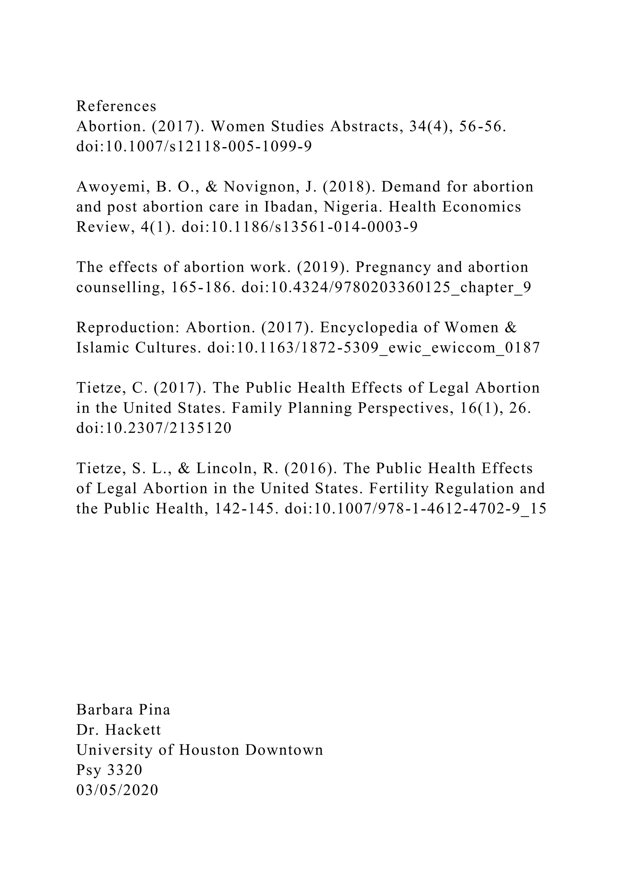 References
Abortion. (2017). Women Studies Abstracts, 34(4), 56-56.
doi:10.1007/s12118-005-1099-9
Awoyemi, B. O., & Novignon, J. (2018). Demand for abortion
and post abortion care in Ibadan, Nigeria. Health Economics
Review, 4(1). doi:10.1186/s13561-014-0003-9
The effects of abortion work. (2019). Pregnancy and abortion
counselling, 165-186. doi:10.4324/9780203360125_chapter_9
Reproduction: Abortion. (2017). Encyclopedia of Women &
Islamic Cultures. doi:10.1163/1872-5309_ewic_ewiccom_0187
Tietze, C. (2017). The Public Health Effects of Legal Abortion
in the United States. Family Planning Perspectives, 16(1), 26.
doi:10.2307/2135120
Tietze, S. L., & Lincoln, R. (2016). The Public Health Effects
of Legal Abortion in the United States. Fertility Regulation and
the Public Health, 142-145. doi:10.1007/978-1-4612-4702-9_15
Barbara Pina
Dr. Hackett
University of Houston Downtown
Psy 3320
03/05/2020
 