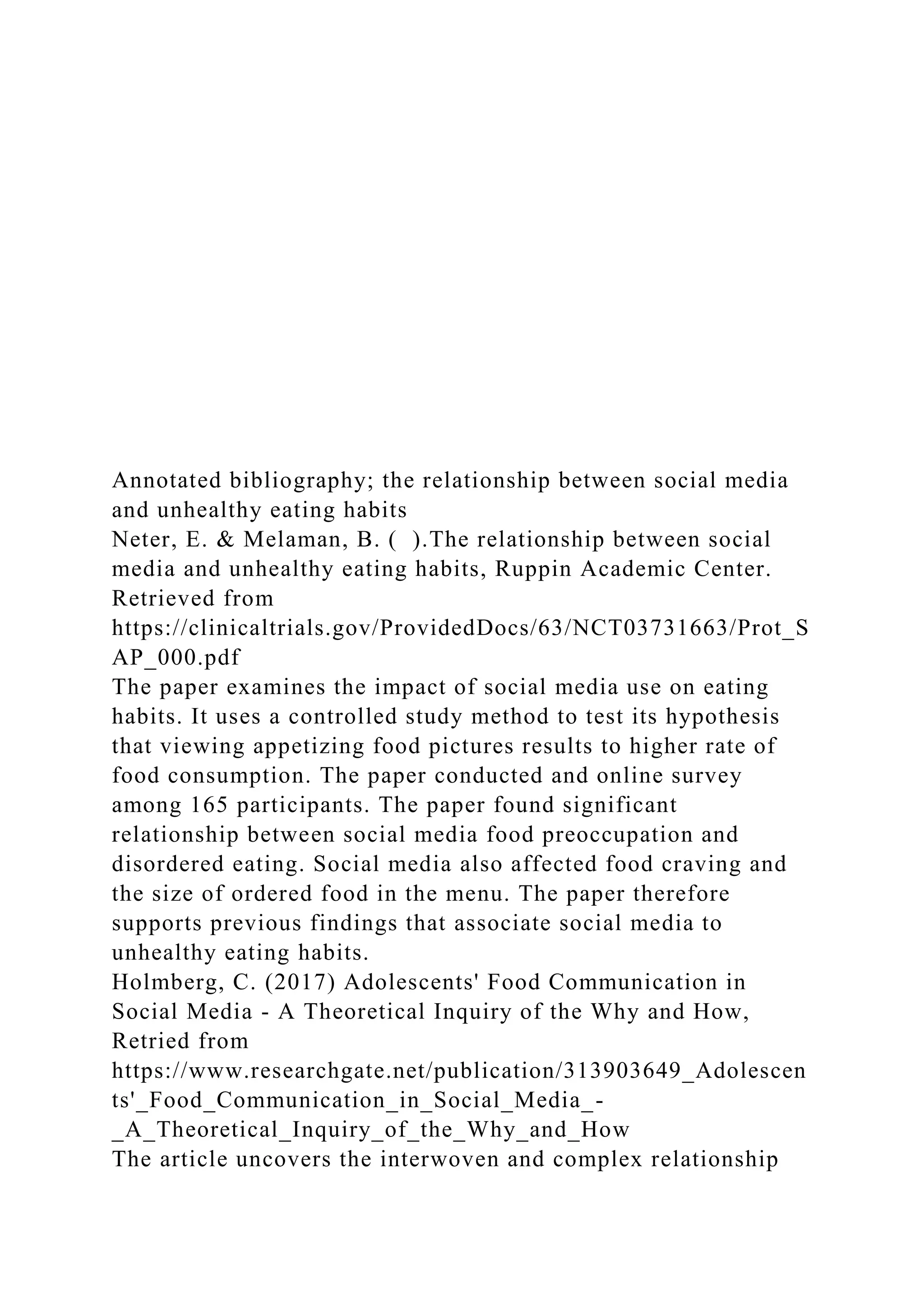 Annotated bibliography; the relationship between social media
and unhealthy eating habits
Neter, E. & Melaman, B. ( ).The relationship between social
media and unhealthy eating habits, Ruppin Academic Center.
Retrieved from
https://clinicaltrials.gov/ProvidedDocs/63/NCT03731663/Prot_S
AP_000.pdf
The paper examines the impact of social media use on eating
habits. It uses a controlled study method to test its hypothesis
that viewing appetizing food pictures results to higher rate of
food consumption. The paper conducted and online survey
among 165 participants. The paper found significant
relationship between social media food preoccupation and
disordered eating. Social media also affected food craving and
the size of ordered food in the menu. The paper therefore
supports previous findings that associate social media to
unhealthy eating habits.
Holmberg, C. (2017) Adolescents' Food Communication in
Social Media - A Theoretical Inquiry of the Why and How,
Retried from
https://www.researchgate.net/publication/313903649_Adolescen
ts'_Food_Communication_in_Social_Media_-
_A_Theoretical_Inquiry_of_the_Why_and_How
The article uncovers the interwoven and complex relationship
 